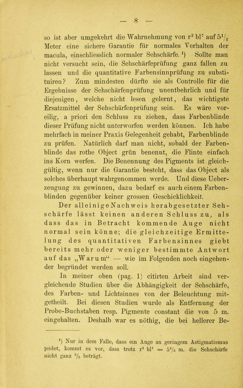 so ist aber umgekehrt die Wahrnehmung von r2 bl7 auf ö1/* Meter eine sichere Garantie für normales Verhalten der macLila, einschliesslich normaler Sehschärfe.J) Sollte man nicht versucht sein, die Sehschärfeprüfung ganz fallen zu lassen und die quantitative Farbensinnprüfung zu Substi- tuten? Zum mindesten dürfte sie als Controlle für die Ergebnisse der Sehschärfenprüfung unentbehrlich und für diejenigen, welche nicht lesen gelernt, das wichtigste Ersatzmittel der Seh Schärfenprüfung sein. Es wäre vor- eilig, a priori den Schluss zu ziehen, dass Farbenblinde dieser Prüfung nicht unterworfen werden können. Ich habe mehrfach in meiner Praxis Gelegenheit gehabt, Farbenblinde zu prüfen. Natürlich darf man nicht, sobald der Farben- blinde das rothe Object grün benennt, die Flinte einfach ins Korn werfen. Die Benennung des Pigments ist gleich- gültig, wenn nur die Garantie besteht, dass das Object als solches überhaupt wahrgenommen werde. Und diese Ueber- zeugung zu gewinnen, dazu bedarf es auch einem Farben- blinden gegenüber keiner grossen Geschicklichkeit. Der alleinige Nach weis herabgesetzter Seh- schärfe lässt keinen anderen Schluss zu, als dass das in Betracht kommende Auge nicht normal sein könne; die gleichzeitige Ermitte- lung des quantitativen Farbensinnes giebt bereits mehr oder weniger bestimmte Antwort auf das „Warum — wie im Folgenden noch eingehen- der begründet werden soll. In meiner oben (pag. 1) citirten Arbeit sind ver- gleichende Studien über die Abhängigkeit der Sehschärfe, des Farben- und Lichtsinnes von der Beleuchtung mit- getheilt. Bei diesen Studien wurde als Entfernung der Probe-Buchstaben resp. Pigmente constant die von 5 m. eingehalten. Deshalb war es nöthig, die bei hellerer Be- *) Nur in dem Falle, dass ein Auge an geringem Astigmatismus leidet, kommt es vor, dass trotz r2 bl7 = 5l/-2 m. die Sehschärfe nicht ganz 5/s beträgt.