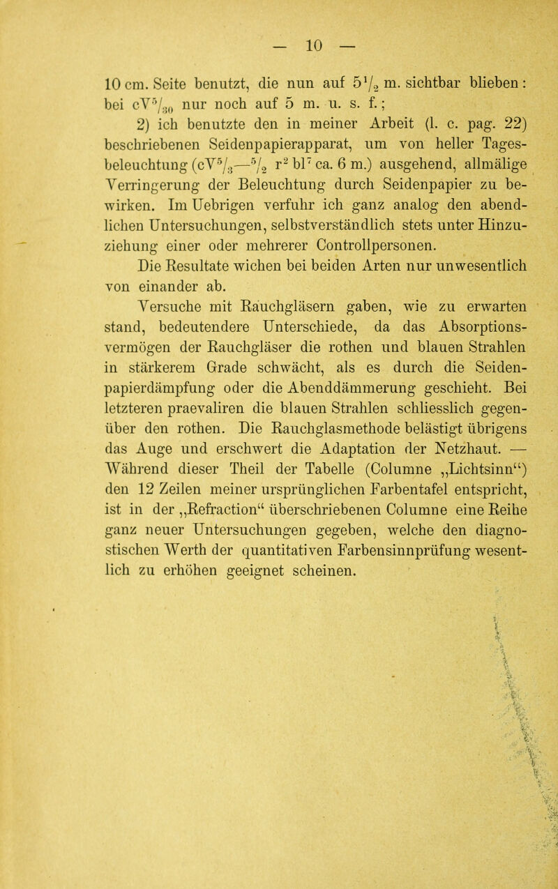 10cm. Seite benutzt, die nun auf 51j2 m. sichtbar blieben: bei cVr7:50 nur nocü au^ 5 m. u. s. f. ; 2) ich benutzte den in meiner Arbeit (1. c. pag. 22) beschriebenen Seidenpapierapparat, um von heller Tages- beleuchtung (cY5/:}—5/2 r2 °17 ca- 6 m-) ausgehend, allmälige Verringerung der Beleuchtung durch Seidenpapier zu be- wirken. Im Uebrigen verfuhr ich ganz analog den abend- lichen Untersuchungen, selbstverständlich stets unter Hinzu- ziehung einer oder mehrerer Controllpersonen. Die Kesultate wichen bei beiden Arten nur unwesentlich von einander ab. Versuche mit Rauchgläsern gaben, wie zu erwarten stand, bedeutendere Unterschiede, da das Absorptions- vermögen der Rauchgläser die rothen und blauen Strahlen in stärkerem Grade schwächt, als es durch die Seiden- papierdämpfung oder die Abenddämmerung geschieht. Bei letzteren praevaliren die blauen Strahlen schliesslich gegen- über den rothen. Die Rauchglasmethode belästigt übrigens das Auge und erschwert die Adaptation der Netzhaut. — Während dieser Theil der Tabelle (Columne „Lichtsinn) den 12 Zeilen meiner ursprünglichen Farbentafel entspricht, ist in der „Refraction überschriebenen Columne eine Reihe ganz neuer Untersuchungen gegeben, welche den diagno- stischen Werth der quantitativen Farbensinnprüfung wesent- lich zu erhöhen geeignet scheinen.