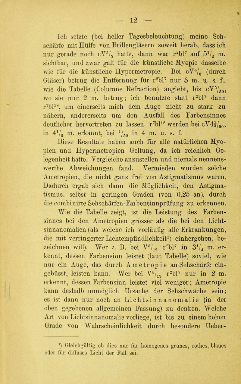 Ich setzte (bei heller Tagesbeleuchtung) meine Seh- schärfe mit Hülfe von Brillengläsern soweit herab, dass ich nur gerade noch cY5/5 hatte, dann war r2bl7 auf 5]/2 m. sichtbar, und zwar galt für die künstliche Myopie dasselbe wie für die künstliche Hypermetropie. Bei cY5/6 (durch Gläser) betrug die Entfernung für r2bl7 nur 5 m. u. s. f., wie die Tabelle (Columne Kefraction) angiebt, bis cY5/50, wo sie nur 2 m. betrug; ich benutzte statt r2bl7 dann r7bl18, um einerseits mich dem Auge nicht zu stark zu nähern, andererseits um den Ausfall des Farbensinnes deutlicher hervortreten zu lassen. r7bl18 werden bei cY4£/50, in 4*/2 m. erkannt, bei 4/50 in 4 m. u. s. f. Diese Eesultate haben auch für alle natürlichen Myo- pien und Hypermetropien Geltung, da ich reichlich Ge- legenheit hatte, Yergleiche anzustellen und niemals nennens- werthe Abweichungen fand. Yermieden wurden solche Ametropien, die nicht ganz frei von Astigmatismus waren. Dadurch ergab sich dann die Möglichkeit, den Astigma- tismus, selbst in geringen Graden (von 0,25 an), durch die combinirte Sehschärfen-Farbensinnprüfung zu erkennen. Wie die Tabelle zeigt, ist die Leistung des Farben- sinnes bei den Ametropien grösser als die bei den Licht- sinnanomalien (als welche ich vorläufig alle Erkrankungen, die mit verringerter Lichtempfindlichkeit1) einhergehen, be- zeichnen will). Wer z. B. bei Y5/12 r2bl7 in 3^ m. er- kennt, dessen Farbensinn leistet (laut Tabelle) soviel, wie nur ein Auge, das durch Ametropie an Sehschärfe ein- gebüsst, leisten kann. Wer bei Y5/12 r2bl7 nur in 2 m. erkennt, dessen Farbensinn leistet viel weniger; Ametropie kann deshalb unmöglich Ursache der Sehschwäche sein; es ist dann nur noch an Lichtsinhanomalie (in der oben gegebenen allgemeinen Fassung) zu denken. Welche Art von Lichtsinnanomalie vorliege, ist bis zu einem hohen Grade von Wahrscheinlichkeit durch besondere Ueber- ') Gleichgültig ob dies nur für homogenes grünes, rothes, blaues oder für diffuses Licht der Fall sei.