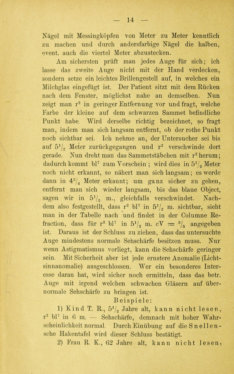 Nägel mit Messingköpfen von Meter zu Meter kenntlich zu machen und durch andersfarbige Nägel die halben, event. auch die viertel Meter abzustecken. Am sichersten prüft man jedes Auge für sich; ich lasse das zweite Auge nicht mit der Hand verdecken, sondern setze ein leichtes Brillengestell auf, in welches ein Milchglas eingefügt ist. Der Patient sitzt mit dem Kücken nach dem Fenster, möglichst nahe an demselben. Nun zeigt man r2 in geringer Entfernung vor und fragt, welche Farbe der kleine auf dem schwarzen Sammet befindliche Punkt habe. Wird derselbe richtig bezeichnet, so fragt man, indem man sich langsam entfernt, ob der rothe Punkt noch sichtbar sei. Ich nehme an, der Untersucher sei bis auf ö1^ Meter zurückgegangen und r2 verschwinde dort gerade. Nun dreht man das Sammetstäbchen mit r2 herum; dadurch kommt bl7 zum Yorschein ; wird dies in 5x/2 Meter noch nicht erkannt, so nähert man sich langsam; es werde dann in 43/4 Meter erkannt; um ganz sicher zu gehen, entfernt man sich wieder langsam, bis das blaue Object, sagen wir in ö1/^ m., gleichfalls verschwindet. Nach- dem also festgestellt, dass r2 bl7 in 572 m- sichtbar, sieht man in der Tabelle nach und findet in der Columne Re- fraction, dass für r2 bl7 in 51/2 m. cY = 5/5 angegeben ist. Daraus ist der Schluss zuziehen, dass das untersuchte Auge mindestens normale Sehschärfe besitzen muss. Nur wenn Astigmatismus vorliegt, kann die Sehschärfe geringer sein. Mit Sicherheit aber ist jede ernstere Anomalie (Licht- sinnanomalie) ausgeschlossen. Wer ein besonderes Inter- esse daran hat, wird sicher noch ermitteln, dass das betr. Auge mit irgend welchen schwachen Gläsern auf über- normale Sehschärfe zu bringen ist. B eispiele: 1) Kind T. K., ö1^ Jahre alt, kann nicht lesen, r'2 bl7 in 6 m. — Sehschärfe, demnach mit hoher Wahr- scheinlichkeit normal. Durch Einübung auf die Sneilen- sehe Hakentafel wird dieser Schluss bestätigt. 2) Frau R. K., 62 Jahre alt, kann nicht lesen,