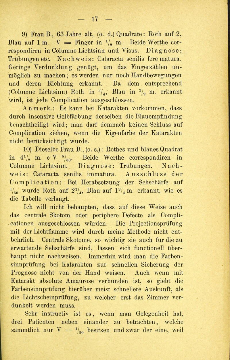 9) FranB., 63 Jahre alt, (o. d.) Quadrate: Roth auf 2, Blau auf Im. Y = Finger in x/2 m. Beide Werthe cor- respondiren in Columne Lichtsinn und Visus. Diagnose; Trübungen etc. Nachweis: Cataracta senilis fere matura. Geringe Verdunklung genügt, um das Fingerzählen un- möglich zu machen; es werden nur noch Handbewegungen und deren Richtung erkannt. Da dem entsprechend (Columne Lichtsinn) Roth in 3/4, Blau in */2 m. erkannt wird, ist jede Complication ausgeschlossen. Anmerk.: Es kann bei Katarakten vorkommen, dass durch insensive Gelbfärbung derselben die Blauempfindung bcnachtheiligt wird; man darf demnach keinen Schluss auf Complication ziehen, wenn die Eigenfarbe der Katarakten nicht berücksichtigt wurde. 10) Dieselbe Frau B., (o. s.): Rothes und blaues Quadrat in 41/2 m. c Y 5/50. Beide Werthe correspondiren in Columne Lichtsinn. Diagnose: Trübungen. Nach- weis: Cataracta senilis immatura. Ausschluss der Complication: Bei Herabsetzung der Sehschärfe auf V50 wurde Roth auf 21/4, Blau auf l3/4 m. erkannt, wie es die Tabelle verlangt. Ich will nicht behaupten, dass auf diese Weise auch das centrale Skotom oder periphere Defecte als Compli- cationen ausgeschlossen würden. Die Protectionsprüfung mit der Lichtflamme wird durch meine Methode nicht ent- behrlich. Centrale Skotome, so wichtig sie auch für die zu erwartende Sehschärfe sind, lassen sich functionell über- haupt nicht nachweisen. Immerhin wird man die Farben- sinnprüfung bei Katarakten zur schnellen Sicherung der Prognose nicht von der Hand weisen. Auch wenn mit Katarakt absolute Amaurose verbunden ist, so giebt die Farbensinnprüfung hierüber meist schnellere Auskunft, als die Lichtscheinprüfung, zu welcher erst das Zimmer ver- dunkelt werden muss. Sehr instructiv ist es, wenn man Gelegenheit hat, drei Patienten neben einander zu betrachten, welche sämmtlich nur Y — 1/60 besitzen und zwar der eine, weil