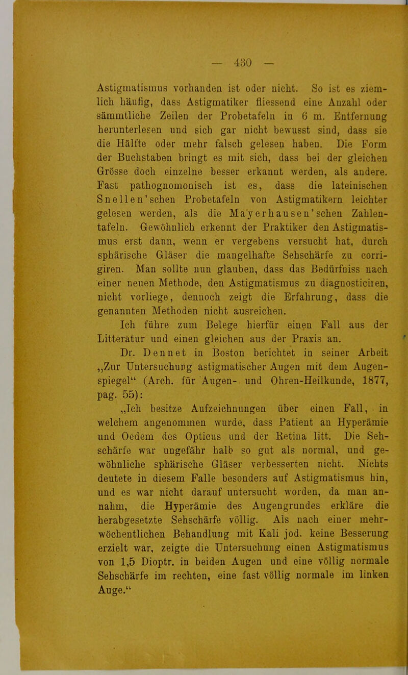 Astigmatismus vorhanden ist oder nicht. So ist es ziem- lich häufig, dass Astigmatiker fliessend eine Anzahl oder sämmtliche Zeilen der Probetafehi in 6 m, Entfernung herunterlesen und sich gar nicht bewusst sind, dass sie die Hälfte oder mehr falsch gelesen haben. Die Form der Buchstaben bringt es mit sich, dass bei der gleichen Grösse doch einzelne besser erkannt werden, als andere. Fast pathognomonisch ist es, dass die lateinischen Sneilen'sehen Probetafeln von Astigmatikern leichter gelesen werden, als die Mayerhausen'sehen Zahlen- tafeln. Gewöhnlich erkennt der Praktiker den Astigmatis- mus erst dann, wenn er vergebens versucht hat, durch sphärische Gläser die mangelhafte Sehschärfe zu corri- giren. Man sollte nun glauben, dass das Bedürfoiss nach einer neuen Methode, den Astigmatismus zu diagnosticiien, nicht vorliege, dennoch zeigt die Erfahrung, dass die genannten Methoden nicht ausreichen. Ich führe zum Belege hierfür einen Fall aus der Litteratur und einen gleichen aus der Praxis an. Dr. Denn et in IBoston berichtet in seiner Arbeit ,,Zur Untersuchung astigmatischer Augen mit dem Augen- spiegel (Arch. für Augen- und Ohren-Heilkunde, 1877, pag. 55): „Ich besitze Aufzeichnungen über einen Fall, in welchem angenommen wurde, dass Patient an Hyperämie und Oedem des Opticus und der Retina litt. Die Seh- schärfe war ungefähr halb so gut als normal, und ge- wöhnliche sphärische Gläser verbesserten nicht. Nichts deutete in diesem Falle besonders auf Astigmatismus hin, und es war nicht darauf untersucht worden, da man an- nahm, die Hyperämie des Augengrundes erkläre die herabgesetzte Sehschärfe völlig. Als nach einer mehr- wöchentlichen Behandlung mit Kali jod. keine Besserung erzielt war, zeigte die Untersuchung einen Astigmatismus von 1,5 Dioptr. in beiden Augen und eine völlig normale Sehschärfe im rechten, eine fast völlig normale im linken Auge.