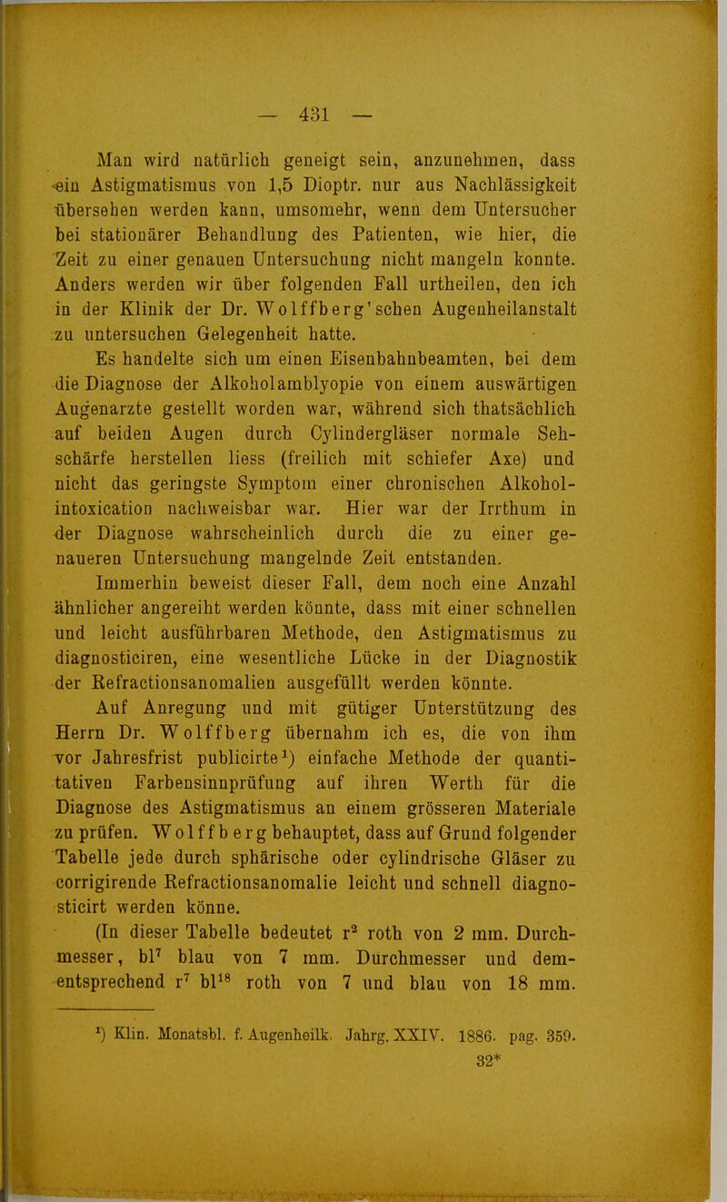 Man wird natürlich geneigt sein, anzunehmen, dass •ein Astigmatismus von 1,5 Dioptr, nur aus Nachlässigkeit übersehen werden kann, umsomehr, wenn dem Untersucher bei stationärer Behandlung des Patienten, wie hier, die Zeit zu einer genauen Untersuchung nicht mangeln konnte. Anders werden wir über folgenden Fall urtheilen, den ich in der Klinik der Dr. Wolffberg'sehen Augeuheilanstalt zu untersuchen Gelegenheit hatte. Es handelte sich um einen Eisenbahubeamten, bei dem die Diagnose der Alkohol amblyopie von einem auswärtigen Augenarzte gestellt worden war, während sich thatsächlich auf beiden Augen durch Cylindergläser normale Seh- schärfe herstellen Hess (freilich mit schiefer Axe) und nicht das geringste Symptom einer chronischen Alkohol- intoxication nachweisbar war. Hier war der Irrthum in der Diagnose wahrscheinlich durch die zu einer ge- naueren Untersuchung mangelnde Zeit entstanden. Immerhin beweist dieser Fall, dem noch eine Anzahl ähnlicher angereiht werden könnte, dass mit einer schnellen und leicht ausführbaren Methode, den Astigmatismus zu diagnosticiren, eine wesentliche Lücke in der Diagnostik der Refractionsanomalien ausgefüllt werden könnte. Auf Anregung und mit gütiger Unterstützung des Herrn Dr. Wolffberg übernahm ich es, die von ihm vor Jahresfrist publicirte^) einfache Methode der quanti- tativen Farbensinnprüfung auf ihren Werth für die Diagnose des Astigmatismus an einem grösseren Materiale zu prüfen. Wolffberg behauptet, dass auf Grund folgender Tabelle jede durch sphärische oder cylindrische Gläser zu corrigirende Refractionsanomalie leicht und schnell diagno- sticirt werden könne. (In dieser Tabelle bedeutet r'^ rotb von 2 mm. Durch- messer, hV blau von 7 mm. Durchmesser und dem- entsprechend r'' hV^ roth von 7 und blau von 18 mm. Klin. Monatsbl. f. Augenheilk, Jahrg. XXIV. 1886. pag. 359. 32*