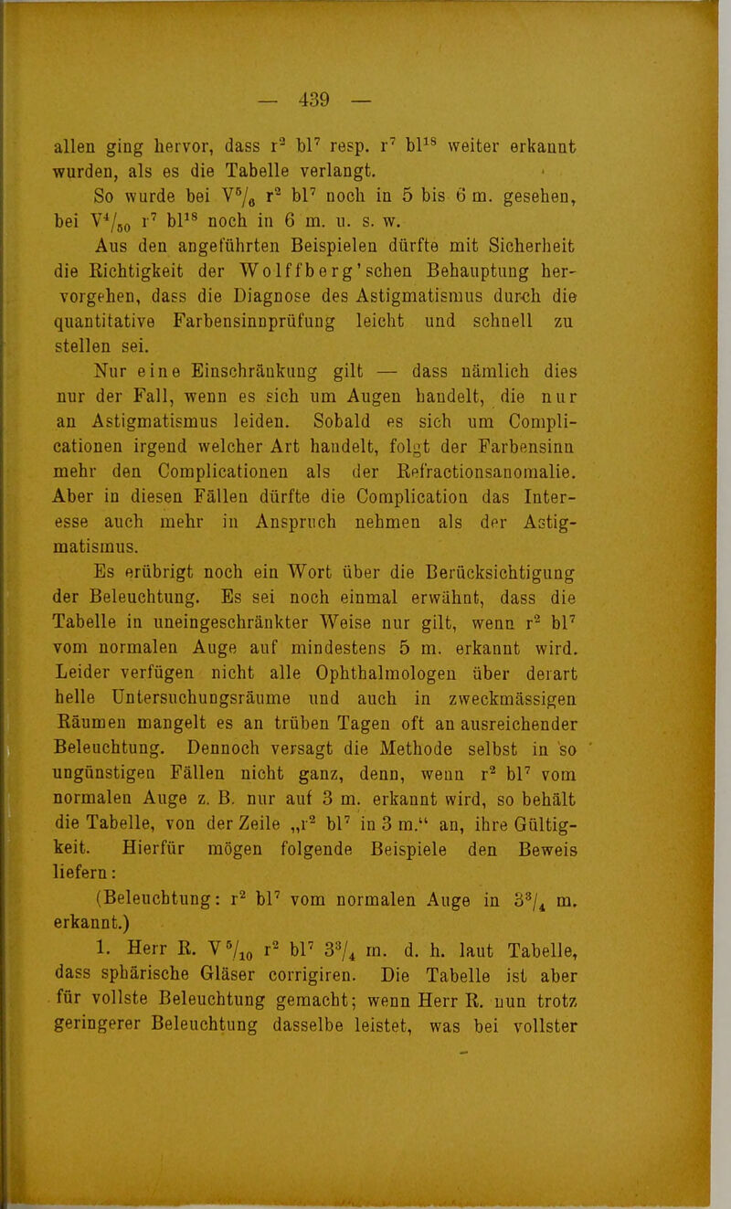 allen ging hervor, dass r^ bP resp. r' bP^ weiter erkannt wurden, als es die Tabelle verlangt. So wurde bei V^/^ bl' noch in 5 bis 6 m. gesehen, bei V'^/ßo r' bP^ noch in 6 m. u. s. w. Aus den angeführten Beispielen dürfte mit Sicherheit die Richtigkeit der Wolffberg'sehen Behauptung her- vorgehen, dass die Diagnose des Astigmatismus dur<;h die quantitative Farbensinuprüfung leicht und schnell zu stellen sei. Nur eine Einschränkung gilt — dass nämlich dies nur der Fall, wenn es sich um Augen handelt, die nur an Astigmatismus leiden. Sobald es sieh um Compli- cationen irgend welcher Art handelt, folgt der Farbensinn mehr den Complicationen als der Refractionsanomalie, Aber in diesen Fällen dürfte die Complication das Inter- esse auch mehr in Anspruch nehmen als der Astig- matismus. Es erübrigt noch ein Wort über die Berücksichtigung der Beleuchtung. Es sei noch einmal erwähnt, dass die Tabelle in uneingeschränkter Weise nur gilt, wenn r^ bP vom normalen Auge auf mindestens 5 m. erkannt wird. Leider verfügen nicht alle Ophthalmologen über derart helle üntersuchuDgsräume und auch in zweckmässigen Räumen mangelt es an trüben Tagen oft an ausreichender Beleuchtung. Dennoch versagt die Methode selbst in so ungünstigen Fällen nicht ganz, denn, wenn r^ bP vom normalen Auge z. B. nur auf 3 m. erkannt wird, so behält die Tabelle, von der Zeile „r^ bP in 3 m. an, ihre Gültig- keit. Hierfür mögen folgende Beispiele den Beweis liefern: (Beleuchtung: r^ bP vom normalen Auge in 3^/^ m. erkannt.) 1. Herr R. Y^j^^ r^ bP S^U d. h. laut Tabelle, dass sphärische Gläser corrigiren. Die Tabelle ist aber für vollste Beleuchtung gemacht; wenn Herr R. nun trotz geringerer Beleuchtung dasselbe leistet, was bei vollster