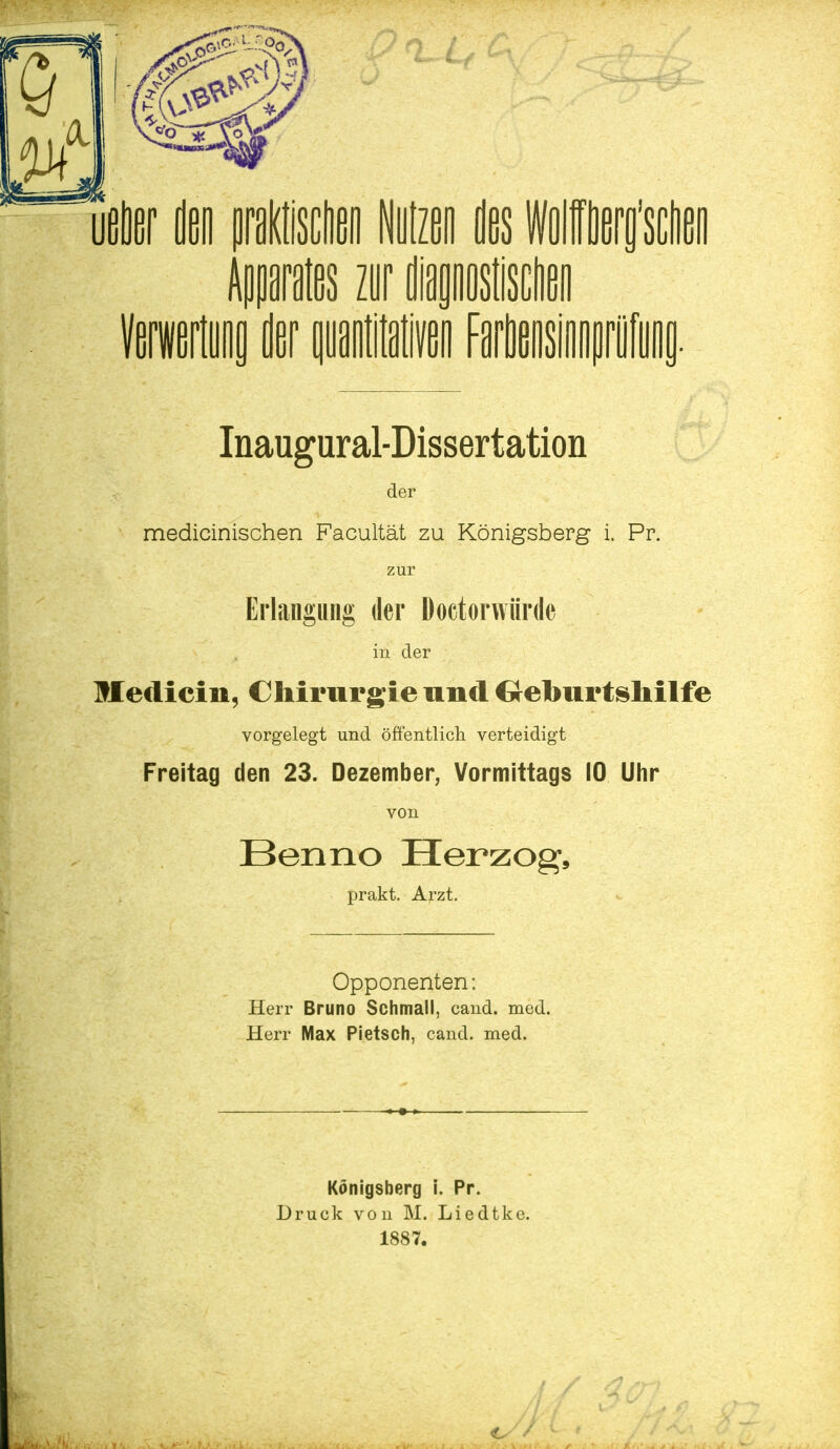 DM zur i Inaugural-Dissertation der medicinischen Facultät zu Königsberg i. Pr. zur Erlangung der Doctorwiirde in der Medicin, Chirurgie und Geburtshilfe vorgelegt und öffentlich verteidigt Freitag den 23. Dezember, Vormittags 10 Uhr von Benno Herzog, prakt. Arzt. Opponenten: Herr Bruno Schmall, cand. med. Herr Max Pietsch, cand. med. Königsberg i. Pr. Druck von M. Liedtke. 1887.