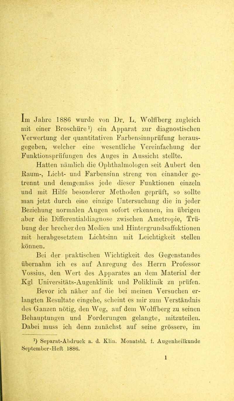 Im Jahre 1886 wurde von Dr. L. Wolffberg zugleich mit einer Broschüre1) ein Apparat zur diagnostischen Verwertung der quantitativen Farbensinnprüfung heraus- gegeben, welcher eine wesentliche Vereinfachung der Funktionsprüfungen des Auges in Aussicht stellte. Hatten nämlich die Ophthalmologen seit Aubert den Kaum-, Licht- und Farbensinn streng von einander ge- trennt und demgemäss jede dieser Funktionen einzeln und mit Hilfe besonderer Methoden geprüft, so sollte man jetzt durch eine einzige Untersuchung die in jeder Beziehung normalen Augen sofort erkennen, im übrigen aber die Differentialdiagnose zwischen Ametropie, Trü- bung der brechen den Medien und Hintergrundsaffektionen mit herabgesetztem Lichtsinn mit Leichtigkeit stellen können. Bei der praktischen Wichtigkeit des Gegenstandes übernahm ich es auf Anregung des Herrn Professor Vossiiis, den Wert des Apparates an dem Material der Kgl Universitäts-Augenklinik und Poliklinik zu prüfen. Bevor ich näher anf die bei meinen Versuchen er- langten Resultate eingehe, scheint es mir zum Verständnis des Ganzen nötig, den Weg, auf dem Wolffberg zu seinen Behauptungen und Forderungen gelangte, mitzuteilen. Dabei muss ich denn zunächst auf seine grössere, im J) Separat-Abdruck a. d. Kim. Monatsbl. f. Augenheilkunde September-Heft 1886.