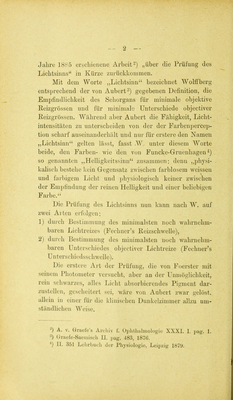 2 - Jahre 1885 erschienene Arbeit2) „über die Prüfung des Lichtsinns in Kürze zurückkommen. Mit dem Worte „Lichtsinn bezeichnet Wölfl:berg entsprechend der von Aubert3) gegebenen Definition, die Empfindlichkeit des Sehorgans für minimale objektive Eeizgrössen und für minimale Unterschiede objectiver Reizgrössen. Während aber Aubert die Fähigkeit, Licht- intensitäten zu unterscheiden von der der Farbenpercep- tion scharf auseinanderhält und nur für erstere den Namen „Lichtsinn gelten lässt, fasst .W, unter diesem Worte beide, den Farben- wie den von Funcke-Gruenhagen4) so genannten „Helligkeitssinn zusammen: denn „physi- kalisch bestehe kein Gegensatz zwischen farblosem weissen und farbigem Licht und physiologisch keiner zwischen der Empfindung der reinen Helligkeit und einer beliebigen Farbe. Die Prüfung des Lichtsinns nun kann nach W. auf zwei Arten erfolgen: 1) durch Bestimmung des minimalsten noch wahrnehm- baren Lichtreizes (Fechner's Reizschwelle), 2) durch Bestimmung des minimalsten noch wahrnehm- baren Unterschiedes objectiver Lichtreize (Fechner's [Jnterschie dsschweile). Die erstere Art der Prüfung, die von Foerster mit seinem Photometer versucht, aber an der Unmöglichkeit, rein schwarzes, alles Licht absorbierendes Pigment dar- zustellen, gescheitert sei, wäre von Aubert zwar gelöst, allein in einer für die klinischen Dunkelzimmer allzu .um- ständlicher] Weise, -) A. v. Graefe'8 Archiv f. Ophthalmologie XXXI. 1. pag. 1. :J) Gfraefe-Saemisch H. pag. 483, 1876.