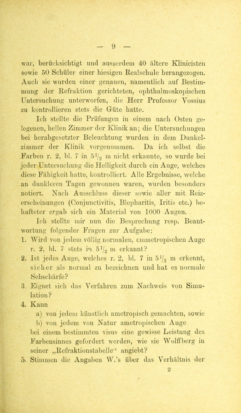 war, berücksichtigt und ausserdem 40 ältere Klinicisten sowie 50 Schüler einer hiesigen Realschule herangezogen. Auch sie wurden einer genauen, namentlich auf Bestim- mung der Refraktion gerichteten, ophthalmoskopischen Untersuchung unterworfen, die Herr Professor Yossius zu kontrollieren stets die Güte hatte. Ich stellte die Prüfungen in einem nach Osten ge- legenen, hellen Zimmer der Klinik an; die Untersuchungen bei herabgesetzter Beleuchtung wurden in dem Dunkel- zimmer der Klinik vorgenommen. Da ich selbst die Farben r. 2, bl. 7 in ö1^ m nicht erkannte, so wurde bei jeder Untersuchung die Helligkeit durch ein Auge, welches diese Fähigkeit hatte, kontrolliert. Alle Ergebnisse, welche an dunkleren Tagen gewonnen waren, wurden besonders notiert. Nach Ausschluss dieser sowie aller mit Reiz- erscheinungen (Conjunctivitis, Blepharitis, Iritis etc.) be- hafteter ergab sich ein Material von 1000 Augen. Ich stellte mir nun die Besprechung resp. Beant- wortung folgender Fragen zur Aufgabe: 1. Wird von jedem völlig normalen, emmetropischen Auge r. 2, bl. 7 stets in ö1^ m erkannt? 2. Ist jedes Auge, welches r. 2, bl. 7 in ö1^ m erkennt, sicher als normal zu bezeichnen und hat es normale Sehschärfe? 3. Eignet sich das Verfahren zum Nachweis von Simu- lation? 4. Kann a) von jedem künstlich ametropisch gemachten, sowie b) von jedem von Natur ametropischen Auge bei einem bestimmten visus eine gewisse Leistung des Farbensinnes gefordert werden, wie sie Wolffberg in seiner „Refraktionstabelie angiebt? 5. Stimmen die Angaben W.'s über das Verhältnis der 2