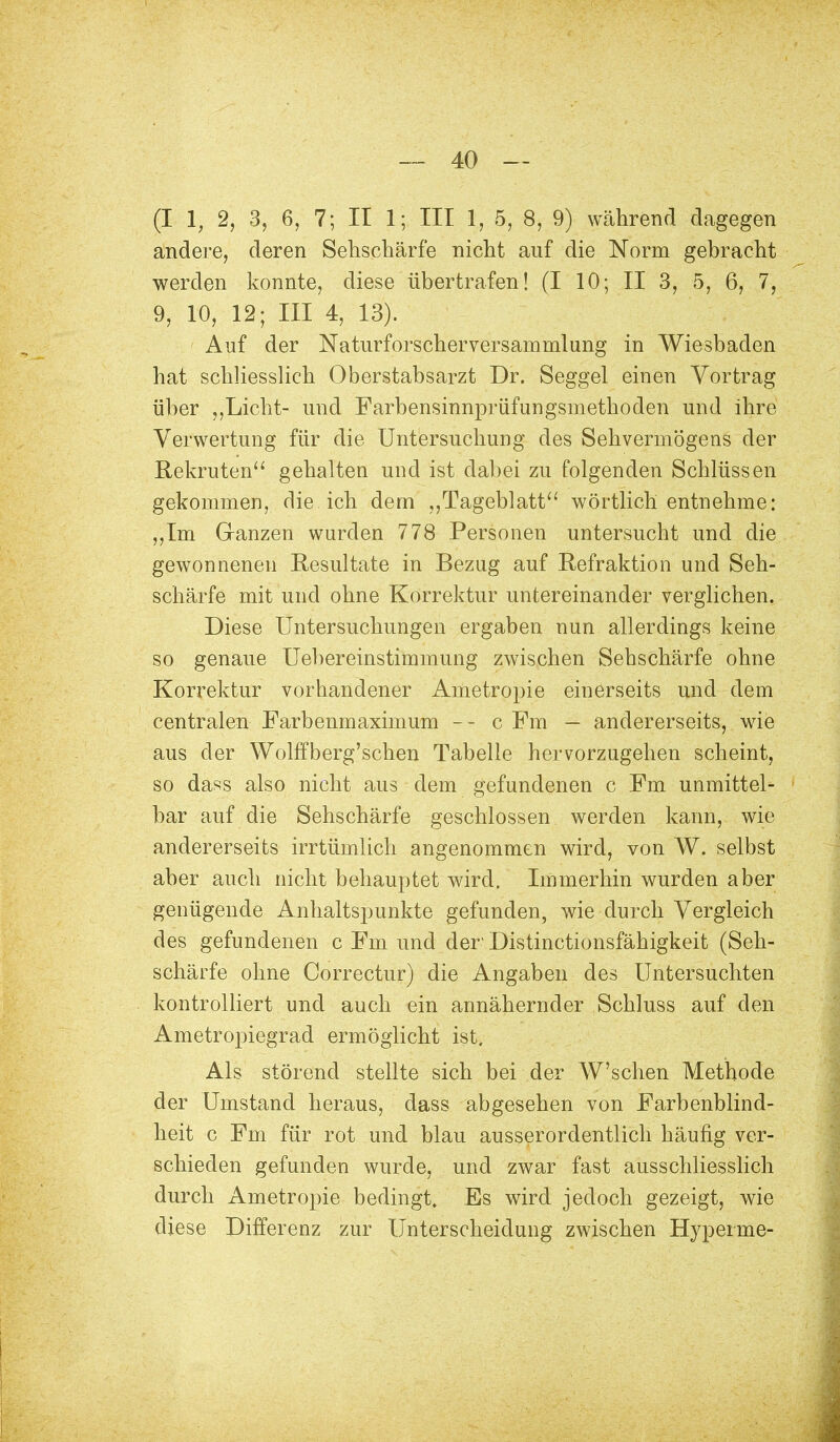 (I 1, 2, 3, 6, 7; II 1; III 1, 5, 8, 9) während dagegen andere, deren Sehschärfe nicht auf die Norm gebracht werden konnte, diese übertrafen! (I 10; II 3, 5, 6, 7, 9, 10, 12; III 4, 13). Auf der Naturforscherversammlung in Wiesbaden hat schliesslich Oberstabsarzt Dr. Seggel einen Vortrag über Licht- und Farbensinnprüfungsmethoden und ihre Verwertung für die Untersuchung des Sehvermögens der Rekruten gehalten und ist dabei zu folgenden Schlüssen gekommen, die ich dem ,,Tageblatt wörtlich entnehme: ,,Im Ganzen wurden 778 Personen untersucht und die gewonnenen Resultate in Bezug auf Refraktion und Seh- schärfe mit und ohne Korrektur untereinander verglichen. Diese Untersuchungen ergaben nun allerdings keine so genaue Uebereinstimmung zwischen Sehschärfe ohne Korrektur vorhandener Ametropie einerseits und dem centralen Farbenmaximum -- c Fm — andererseits, wie aus der Wolffberg'schen Tabelle hervorzugehen scheint, so dass also nicht aus dem gefundenen c Fm unmittel- bar auf die Sehschärfe geschlossen werden kann, wie andererseits irrtümlich angenommen wird, von W. selbst aber auch nicht behauptet wird. Immerhin wurden aber genügende Anhaltspunkte gefunden, wie durch Vergleich des gefundenen c Fm und der Distinctionsfähigkeit (Seh- schärfe ohne Correctur) die Angaben des Untersuchten kontrolliert und auch ein annähernder Schluss auf den Ametropiegrad ermöglicht ist. Als störend stellte sich bei der W'schen Methode der Umstand heraus, dass abgesehen von Farbenblind- heit c Fm für rot und blau ausserordentlich häufig ver- schieden gefunden wurde, und zwar fast ausschliesslich durch Ametropie bedingt. Es wird jedoch gezeigt, wie diese Differenz zur Unterscheidung zwischen Hyperme-