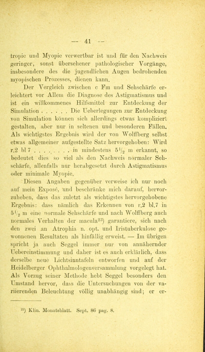 tropie und Myopie verwertbar ist und für den Nachweis geringer, sonst übersehener pathologischer Vorgänge, insbesondere des die jugendlichen Augen bedrohenden myopischen Prozesses, dienen kann. Der Vergleich zwischen c Fm und Sehschärfe er- leichtert vor Allem die Diagnose des Astigmatismus und ist ein willkommenes Hilfsmittel zur Entdeckung der Simulation ...... Die Ueberlegungen zur Entdeckung von Simulation können sich allerdings etwas kompliziert gestalten, aber nur in seltenen und besonderen Fällen. Als wichtigstes Ergebnis wird der von Wolffberg selbst etwas allgemeiner aufgestellte Satz hervorgehoben: Wird r.2 bl 7 in mindestens b1l2 m erkannt, so bedeutet dies so viel als den Nachweis normaler Seh- schärfe, allenfalls nur herabgesetzt durch Astigmatismus oder minimale Myopie. Diesen Angaben gegenüber verweise ich nur noch auf mein Expose, und beschränke mich darauf, hervor- zuheben, dass das zuletzt als wichtigstes hervorgehobene Ergebnis: dass nämlich das Erkennen von r.2 bl.7 in 51 2 m eine normale Sehschärfe und nach Wolffberg auch normales Verhalten der macula23) garantiere, sich nach den zwei an Atrophia n. opt. und Iristuberkulose ge- wonnenen Resultaten als hinfällig erweist. — Im übrigen spricht ja auch Seggel immer nur von annähernder Uebercinstimmung und daher ist es auch erklärlich, dass derselbe neue Lichtsinntafeln entworfen und auf der Heidelberger Ophthalmologen Versammlung vorgelegt hat. Als Vorzug seiner Methode hebt Seggel besonders den Umstand hervor, dass die Untersuchungen von der va- riierenden Beleuchtung völlig unabhängig sind; er er- -3) Klin. Mouatsblatt. Sept. 86 pag. 8.