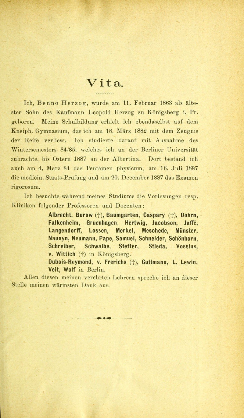 Vita. Ich, Benno Herzog, wurde am 11. Februar 1863 als älte- ster Sohn des Kaufmann Leopold Herzog zu Königsberg i. Pr. geboren. Meine Schulbildung erhielt ich ebendaselbst auf dem Kneiph. Gymnasium, das ich am 18. März 1882 mit dem Zeugnis der Reife verliess. Ich studierte darauf mit Ausnahme des Wintersemesters 84/85, welches ich an der Berliner Universität zubrachte, bis Ostern 1887 an der Albertina. Dort bestand ich auch am 4» März 84 das Tentamen physicum, am 16. Juli 1887 diemedicin. Staats-Prüfung und am 20. December 1887 das Examen rigorosum. Ich besuchte während meines Studiums die Vorlesungen resp. Kliniken folgender Professoren und Docenten: Albrecht, Burow (f), Baumgarten, Caspary (f), Dohm, Falkenheim, Gruenhagen, Hertwig, Jacobson, Jaffe, Langendorff, Lossen, Merkel, Meschede, Münster, Naunyn, Neumann, Pape, Samuel, Schneider, Schönborn, Schreiber, Schwalbe, Stetter, Stieda, Vossius, V. Witt ich (f) in Königsberg. Dubois-Reymond, v. Frerichs (f), Guttmann, L. Lewin, Veit, Wolf in Berlin. Allen diesen meinen verehrten Lehrern spreche ich an dieser Stelle meinen wärmsten Dank aus.