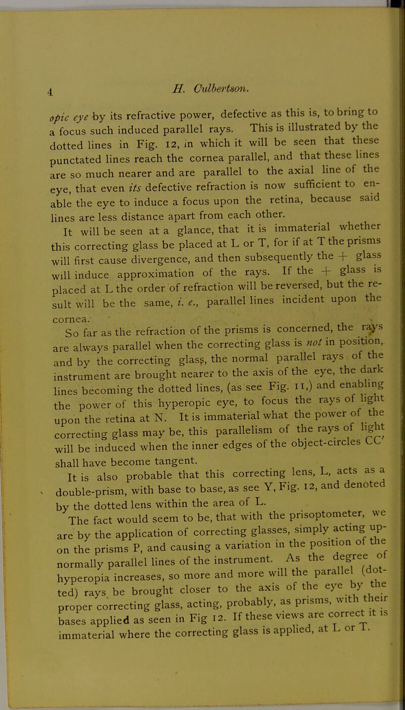 H. CxdherUon. opic eye by its refractive power, defective as this is, to bring to a focus such induced parallel rays. This is illustrated by the dotted lines in Fig. 12, in which it will be seen that these punctated lines reach the cornea parallel, and that these lines are so much nearer and are parallel to the axial line of the eye, that even its defective refraction is now sufficient to en- able the eye to induce a focus upon the retina, because said lines are less distance apart from each other. It will be seen at a glance, that it is immaterial whether this correcting glass be placed at L or T, for if at T the prisms will first cause divergence, and then subsequently the + glass will induce approximation of the rays. If the + glass is placed at L the order of refraction will be reversed, but the re- sult will be the same, i. e., parallel lines incident upon the cornea.- So far as the refraction of the prisms is concerned, the rays are always parallel when the correcting glass is not in position, and by the correcting glass, the normal parallel rays of the instrument are brought nearer to the axis of the eye, the dark lines becoming the dotted lines, (as see Fig. n.) and enabling the power of this hyperopic eye, to focus the rays of light upon the retina at N. It is immaterial what the power of the correcting glass may be, this parallelism of the rays of light will be induced when the inner edges of the object-circles shall have become tangent. It is also probable that this correcting lens, L, acts as a double-prism, with base to base, as see Y, Fig. 12, and denoted by the dotted lens within the area of L. The fact would seem to be, that with the prisoptometer, we are by the application of correcting glasses, simply acting up- on the prisms P, and causing a variation in the position of the normally parallel lines of the instrument. As the degree of hyperopia increases, so more and more will the parallel (dot- ted) rays be brought closer to the axis of the eye by the proper correcting glass, acting, probably, as pnsms, with then bases applied as seen in Fig 12. If these views are correct it is immaterial where the correcting glass is applied, at L or 1.
