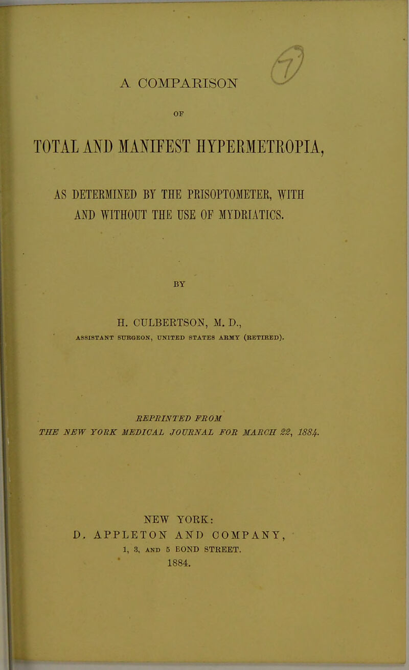 A COMPARISON TOTAL AND MANIFEST HYPERMETROPIA, AS DETERMINED BY THE PROPTOMETER, WITH AND WITHOUT THE USE OF MYDRIATICS. H. CULBERTSON, M. D., ASSISTANT SURGEON, UNITED STATES ARMY (RETIRED). REPRINTED FROM THE NEW YORK MEDICAL JOURNAL FOR MARCH 22, 1SS4. NEW YORK: D, APPLETON AND COMPANY, 1, 3, and 5 BOND STREET. 1884.