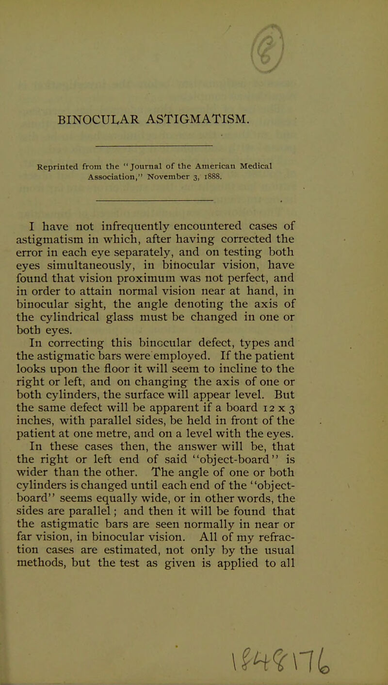 BINOCUI.AR ASTIGMATISM. Reprinted from the Journal of the American Medical I have not infrequently encountered cases of astigmatism in which, after having corrected the error in each eye separately, and on testing both eyes simultaneously, in binocular vision, have found that vision proximum was not perfect, and in order to attain normal vision near at hand, in binocular sight, the angle denoting the axis of the cylindrical glass must be changed in one or both eyes. In correcting this binocular defect, types and the astigmatic bars were employed. If the patient looks upon the floor it will seem to incline to the right or left, and on changing the axis of one or both cylinders, the surface will appear level. But the same defect will be apparent if a board 12x3 inches, with parallel sides, be held in front of the patient at one metre, and on a level with the eyes. In these cases then, the answer will be, that the right or left end of said object-board is wider than the other. The angle of one or both cylinders is changed until each end of the object- board seems equally wide, or in other words, the sides are parallel; and then it will be found that the astigmatic bars are seen normally in near or far vision, in binocular vision. All of my refrac- tion cases are estimated, not only by the usual methods, but the test as given is applied to all