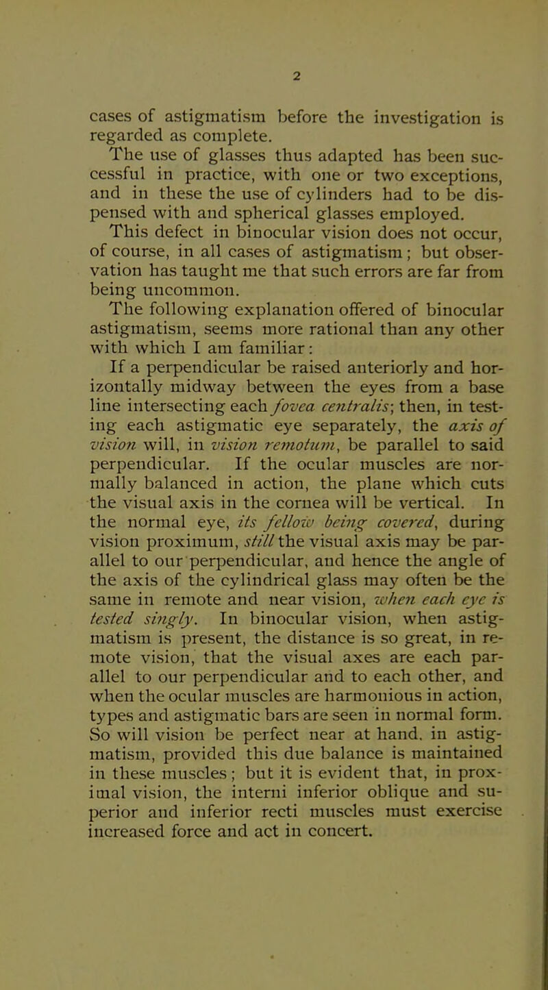 cases of astigmatism before the investigation is regarded as complete. The use of glasses thus adapted has been suc- cessful in practice, with one or two exceptions, and in these the use of cylinders had to be dis- pensed with and spherical glasses employed. This defect in binocular vision does not occur, of course, in all cases of astigmatism ; but obser- vation has taught me that such errors are far from being uncommon. The following explanation offered of binocular astigmatism, seems more rational than any other with which I am familiar: If a perpendicular be raised anteriorly and hor- izontally midway between the eyes from a base line intersecting each fovea centralis; then, in test- ing each astigmatic eye separately, the axis of vision will, in vision 7'emotnni, be parallel to said perpendicular. If the ocular muscles are nor- mally balanced in action, the plane which cuts the visual axis in the cornea will be vertical. In the normal eye, its fellow being covered, during vision proximum, st/ll the visual axis may be par- allel to our perpendicular, and hence the angle of the axis of the cylindrical glass ma}' often be the same in remote and near vision, 7a/ie?i each eye is tested singly. In binocular vision, when astig- matism is present, the distance is so great, in re- mote vision, that the visual axes are each par- allel to our perpendicular and to each other, and when the ocular muscles are harmonious in action, types and astigmatic bars are seen in normal form. So will vision be perfect near at hand, in astig- matism, provided this due balance is maintained in these muscles ; but it is evident that, in prox- imal vision, the interni inferior oblique and su- perior and inferior recti muscles must exercise increased force and act in concert.
