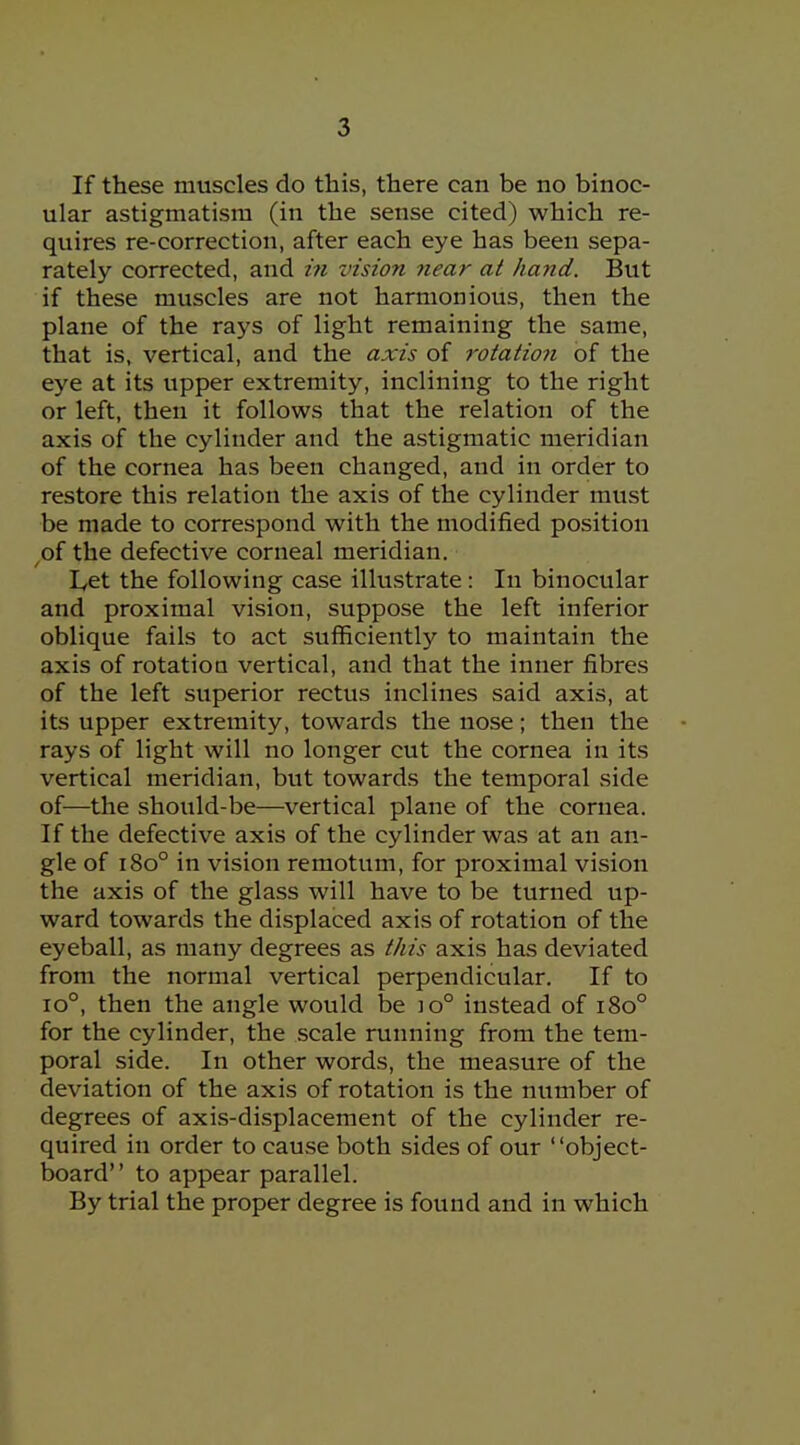 If these muscles do this, there can be no binoc- ular astigmatism (in the sense cited) which re- quires re-correction, after each eye has been sepa- rately corrected, and in vision near at hand. But if these muscles are not harmonious, then the plane of the rays of light remaining the same, that is, vertical, and the axis of rotation of the eye at its upper extremity, inclining to the right or left, then it follows that the relation of the axis of the cylinder and the astigmatic meridian of the cornea has been changed, and in order to restore this relation the axis of the cylinder must be made to correspond with the modified position of the defective corneal meridian. Let the following case illustrate: In binocular and proximal vision, suppose the left inferior oblique fails to act sufficiently to maintain the axis of rotation vertical, and that the inner fibres of the left superior rectus inclines said axis, at its upper extremity, towards the nose; then the rays of light will no longer cut the cornea in its vertical meridian, but towards the temporal side of—the should-be—vertical plane of the cornea. If the defective axis of the cylinder was at an an- gle of 180° in vision remotum, for proximal vision the axis of the glass will have to be turned up- ward towards the displaced axis of rotation of the eyeball, as many degrees as this axis has deviated from the normal vertical perpendicular. If to 10°, then the angle would be 10° instead of 180° for the cylinder, the scale running from the tem- poral side. In other words, the measure of the deviation of the axis of rotation is the number of degrees of axis-displacement of the cylinder re- quired in order to cause both sides of our object- board to appear parallel. By trial the proper degree is found and in which