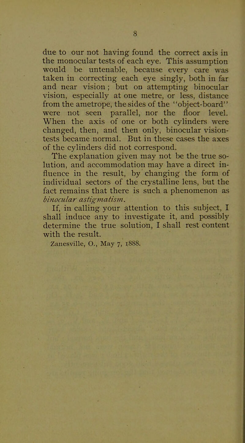 due to our not having found the correct axis in the monocular tests of each eye. This assumption would be untenable, because every care was taken in correcting each eye singly, both in far and near vision; but on attempting binocular vision, especially at one metre, or less, distance from the ametrope, the sides of the object-board were not seen parallel, nor the floor level. When the axis of one or both cylinders were changed, then, and then only, binocular vision- tests became normal. But in these ca.ses the axes of the cylinders did not correspond. The explanation given may not be the true so- lution, and accommodation may have a direct in- fluence in the result, by changing the form of individual sectors of the crystalline lens, but the fact remains that there is such a phenomenon as binocular astiginatism. If, in calling your attention to this subject, I shall induce any to investigate it, and possibly determine the true solution, I shall rest content with the result. Zanesville, O., May 7, 1888.