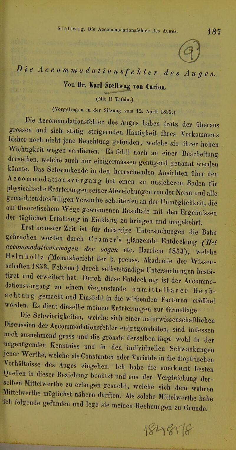 Die Accommodationsfehler des Auges. Von Dr. Rarl Stellwag Ton Carion. (Mit II Tafeln.) (Vorgetragen in der Sitzung vom 12. April 18SS.) Die Accommodationsfehler des Auges haben trotz der überaus grossen und sich stätig steigernden Häufigkeit ihres Vorkommens bisher noch nicht jene Beachtung gefunden, welche sie ihrer hohen Wichtigkeit wegen verdienen. Es fehlt noch an einer Bearbeitung derselben, welche auch nur einigermassen genügend genannt werden konnte. Das Schwankende in den herrschenden Ansichten über den Accommodationsvorgang bot einen zu unsicheren Boden für physicahsche Erörterungen seiner Abweichungen von der Norm und alle gemachtendiesfälligen Versuche scheiterten an der Unmöglichkeit, die auf theoretischem Wege gewonnenen Resultate mit den Ergebnissen der täglichen Erfahrung in Einklang zu bringen und umgekehrt Erst neuester Zeit ist für derartige Untersuchungen die Bahn gebrochen worden durch Cr am er's glänzende Entdeckung (Ret accommodatievermogen der oogen etc. Haarlem 1853) welche Heimholt. (Monatsbericht der k. preuss. Akademie derWissen- schaften 1853, Februar) durch selbstständige Untersuchungen bestä- tiget und erweitert hat. Durch diese Entdeckung ist der Accommo- dat.onsvorgang zu einem Gegenstande unmittelbarer Beob- achtung gemacht und Einsicht in die wirkenden Factoren eröffnet worden. Es dient dieselbe meinen Erörterungen zur Grundlage. Die Schwierigkeiten, welche sich einer naturwissenschaftlichen Discussion der Accommodationsfehler entgegenstellen, sind indessen noch ausnehmend gross und die grösste derselben liegt wohl in der ungenügenden Kenntniss und in den individuellen Schwankungen jener Werthe, welche als Constanten oder Variable in die dioptrischen Verhaltnisse des Auges eingehen. Ich habe die anerkannt besten Quellen in dieser Beziehung benützt und aus der Vergleichung der selben Mittelwerte zu erlangen gesucht, welche sich dem wahren Mittelwerte möglichst nähern dürften. Als solche Mittelwerte habe ich folgende gefunden und lege sie meinen Rechnungen zu Grunde