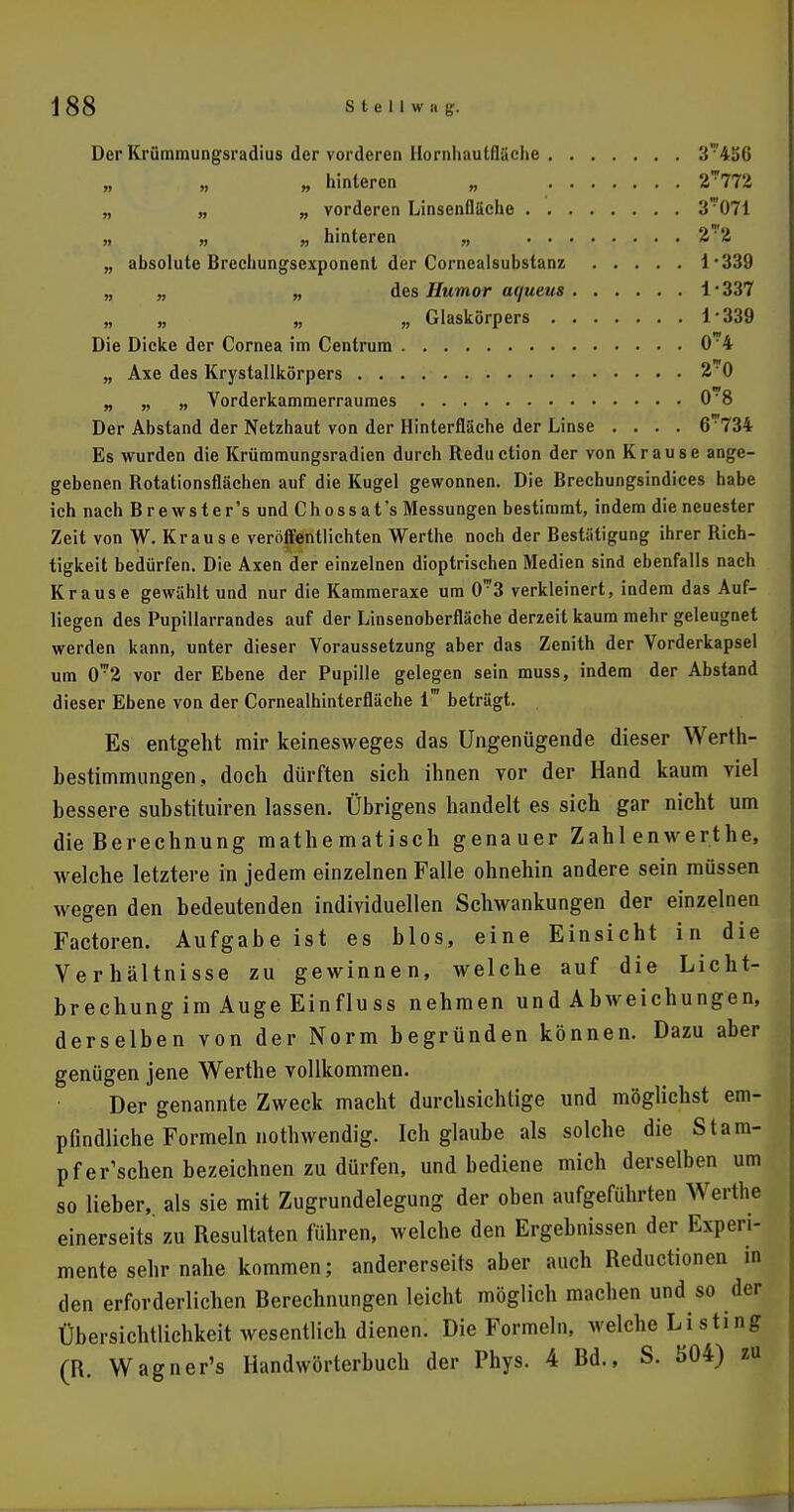 Der Krümmungsradius der vorderen Hornhautfläche 3'4äG „ „ „ hinteren „ 2*772 „ „ „ vorderen Linsenfläche 3071 „ „ „ hinteren „ 2'?2 „ absolute Brechungsexponent der Corncalsubstanz l-339 „ „ „ des Humor ac/ueus i • 337 „ „ „ „ Glaskörpers i ■ 339 Die Dicke der Cornea im Centrum 0 4 „ Axe des Krystallkörpers 2 0 „ „ „ Vorderkammerraumes 0'8 Der Abstand der Netzhaut von der Hinterfläche der Linse .... 6734 Es wurden die Krümmungsradien durch Reduction der von Krause ange- gebenen Rotationsflächen auf die Kugel gewonnen. Die Brechungsindices habe ich nach Brewster's und Chossat's Messungen bestimmt, indem die neuester Zeit von W. Kraus e veröffentlichten Werthe noch der Bestätigung ihrer Rich- tigkeit bedürfen. Die Axen der einzelnen dioptrischen Medien sind ebenfalls nach Krause gewählt und nur die Kammeraxe um 0™3 verkleinert, indem das Auf- liegen des Pupillarrandes auf der Linsenoberfläche derzeit kaum mehr geleugnet werden kann, unter dieser Voraussetzung aber das Zenith der Vorderkapsel um 0'r2 vor der Ebene der Pupille gelegen sein muss, indem der Abstand dieser Ebene von der Cornealhinterfläche 1™ beträgt. Es entgeht mir keinesweges das Ungenügende dieser Werth- bestimmungen, doch dürften sich ihnen vor der Hand kaum viel bessere suhstituiren lassen. Übrigens handelt es sich gar nicht um die Berechnung mathematisch genauer Zahl enwerthe, welche letztere in jedem einzelnen Falle ohnehin andere sein müssen wegen den bedeutenden individuellen Schwankungen der einzelnen Factoren. Aufgabe ist es blos, eine Einsicht in die Verhältnisse zu gewinnen, welche auf die Licht- brechung im Auge Einflu ss nehmen und Abweichungen, derselben von der Norm begründen können. Dazu aber genügen jene Werthe vollkommen. Der genannte Zweck macht durchsichtige und möglichst em- pfindliche Formeln nothwendig. Ich glaube als solche die Stam- pf einsehen bezeichnen zu dürfen, und bediene mich derselben um so lieber,, als sie mit Zugrundelegung der oben aufgeführten Werthe einerseits zu Resultaten führen, welche den Ergebnissen der Experi- mente sehr nahe kommen; andererseits aber auch Reductionen in den erforderlichen Berechnungen leicht möglich machen und so der Übersichtlichkeit wesentlich dienen. Die Formeln, welche Listing (B. Wagner's Handwörterbuch der Phys. 4 Bd., S. 504) zu