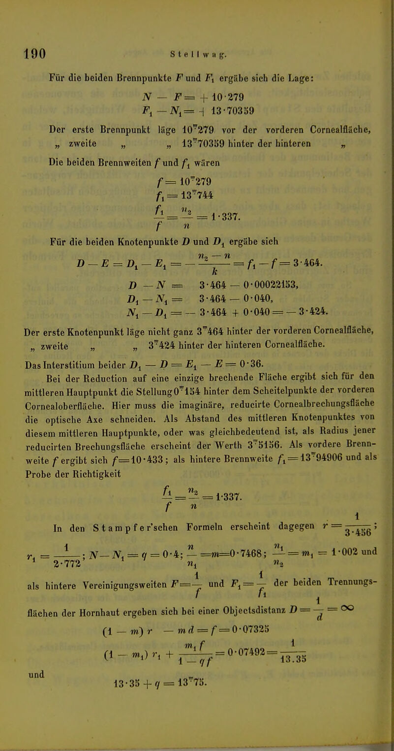 Für die beiden Brennpunkte Fund Fi ergäbe sich die Lage: N — F= + 10-279 — iV,= H 13-70359 Der erste Brennpunkt läge 10*279 vor der vorderen Cornealfläche, „ zweite „ „ 13'70359 hinter der hinteren „ Die beiden Brennweiten /und ft wären f= 10' 279 ft = 13 '744 — = — = 1-337. f n Für die beiden Knotenpunkte D und Di ergäbe sich n„ — n D ~ E = Dl — Et = —— = fi-f= 3-464. k D —N = 3-464 — 0-00022153, Di— iV, = 3-464 — 0-040, JVj — Dt = — 3-464 + 0-040 = —3-424. Der erste Knotenpunkt läge nicht ganz 3™464 hinter der vorderen Cornealfläche, „ zweite „ „ 3'424 hinter der hinteren Cornealfläche. Das Interstitium beider Dt — D = Et — E= 0-36. Bei der Reduction auf eine einzige brechende Fläche ergibt sich für den mittleren Hauptpunkt die Stellung 0*154 hinter dem Scheitelpunkte der vorderen Cornealoberfläche. Hier muss die imaginäre, reducirte Cornealbrechungsfläche die optische Axe schneiden. Als Abstand des mittleren Knotenpunktes von diesem mittleren Hauptpunkte, oder was gleichbedeutend ist, als Radius jener reducirten Brechungsfläche erscheint der Werth 3™5156. Als vordere Brenn- weite /ergibt sich /=10'433; als hintere Brennweite /•1 = 13™94906 und als Probe der Richtigkeit ^ = ^ = 1-337. f n 1 In den Stampfe r'schen Formeln erscheint dagegen r = ~ ^ß; r = _!_.#— N< = q = 0-b: — =m=0-7468; — = «», = 1*002 und 1 2-772 nf w2 1 1 als hintere Vereinigungsweiten F=— und Fi = — der beiden Trennungs- f fi 1 flächen der Hornhaut ergeben sich bei einer Objectsdistanz D = — — °° (l-m)r - md = f = 0-07325 (*--.)'-. + i^7=0'0™2=i53 I und _ 13-35 + q = 13-75.