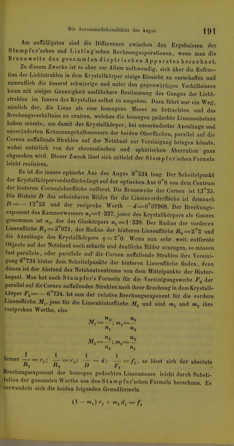 Am auffälligsten sind die Differenzen zwischen den Ergebnissen der Stampfer'schen und Listing'schen Rechnungsoperationen, wenn man die Brennweite des gesa mmt en d i o ptr is ch en Ap p ar at es b ere chn et. Zu diesem Zwecke ist es aber vor Allem nothwendig, sich über die Refrac- tion der Lichtstrahlen in dem Krystallkörper einige Einsicht zu verschaffen und namentlich die äuserst schwierige und unter den gegenwärtigen Verhältnissen kaum mit einiger Genauigkeit ausführbare Bestimmung des Ganges der Licht- strahlen im Innern des Krystalles selbst zu umgehen. Dazu führt nur ein Weg, nämlich der, die Linse als eine homogene Masse zu betrachten und das Brechungsverhältniss zu eruiren, welches die homogen gedachte Linsensubstanz haben müsste, um damit der Krystallkörper, bei unveränderter Axenlänge und unveränderten Krümmungshalbmessern der beiden Oberflächen, parallel auf die Cornea auffallende Strahlen auf der Netzhaut zur Vereinigung bringen könnte, wobei natürlich von der chromatischen und sphärischen Aberration ganz abgesehen wird. Dieser Zweck lässt sich mittelst der Stampfer'schen Formeln leicht realisiren. Es ist die innere optische Axe des Auges 9534 lang. Der Scheitelpunkt der Krystallkörpervorderfläche liegt auf der optischen Axe 0'8 von dem Centrum der hinteren Cornealoberfläche entfernt. Die Brennweite der Cornea ist 13' 35. Die Distanz D des scheinbaren Bildes für die Linsenvorderfläche ist demnach D = — 12-55 und der reciproke Werth -d=0'07968. Der Brechungs- exponent des Kammerwassers n,=l -337, jener des Krystallkörpers als Ganzes genommen ist n2, der des Glaskörpers n3 = 1-339. Der Radius der vorderen Linsenfläche Ä, =3*071, der Radius der hinteren Linsenfläche RZ = Z2 und die Axenlänge des Krystallkörpers </ = 2'0. Wenn nun sehr weit entfernte Objecte auf der Netzhaut noch scharfe und deutliche Bilder erzeugen, so müssen fast parallele, oder parallele auf die Cornea auffallende Strahlen ihre Vereini- gung 6-734 hinter dem Scheitelpunkte der hinteren Linsenfläche finden, denn dieses ist der Abstand des Netzhautcentrums von dem Mittelpunkte der Hinter- kapsel. Man hat nach S tampfer's Formeln für die Vereinigungsweite Fz der parallel auf die Cornea auffallenden Strahlen nach ihrer Brechung in dem Krystall- körper F2= — 6734. Ist nun der relative Brechungsexponent für die vordere Linsenfläche Mlf jene für die Linsenhinterfläche Mz und sind und m% ihre reciproken Werthe, also Mt = — ;»»!=— ■n/r »3 «o iw3 = —; m2= n3 f * i 1 1 ierner — = r,; — = ra; — = d; -—= fr, so lässt sich der absolute Brechungsexponent der homogen gedachten Linsenmasse leicht durch Substi- tution der genannten Werthe aus den Stampfer'schen Formeln berechnen. Es verwandeln sich die beiden folgenden Grundformeln (1— mi)ri + mjrfj = ft