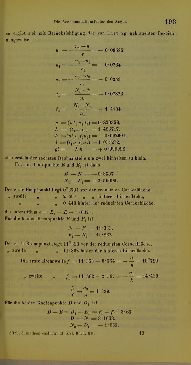 so ergibt sieh mit Berücksichtigung der von Listing gebrauchten Bezeich- nungsweisen w. —n u = = — 0-09585 r n,—w. «!== - - = — 0 0264 r\ Wo Wo «„•= ? - = + 0 0359 tL = — = + 0-07823 l N2—N. f, = — = + 1-4104 «2 g = ux t2) = 0-820359, h = (txutt^ =1-485717, k =(«i1«1/o»a) = —0-092601, l =^iuitzu,i) = 1-051272, gl= hk =+ 0-999998, also erst in der sechsten Decimalstelle um zwei Einheiten zu klein. Für die Hauptpunkte E und Et ist dann E — N = — 0-5537 N.i — E1=+ 2-59699. Der erste Hauptpunkt liegt O^SSiH vor der reducirten Cornealfläche, „ zweite „ „ 2-597 „ „ hinteren Linsenfliiche, „ „ „ „ 0*449 hinter der reducirten Cornealfläche, das Interstitium e = E^ — E = 1-0027. Für die beiden Brennpunkte F und Fi ist iV —F = 11-353, F, — iV3= 11-862. Der erste Brennpunkt liegt ll'353 vor der reducirten Cornealfläche, „zweite „ „ 11-862 hinter der hinteren Linsenfläche. Die erste Brennweite f= 11 -353 — 0-554 = = 10':'799, k „ zweite „ ft = 11-862 + 2-597=- — = 14-459, k — = — = 1-339. f n Für die beiden Knotenpunkte D und Di ist D — E = Dl — Ei = A - f=3-66, D —N = 3-1063. Nt — Dt = — 1-063. Sitzb. d. mathem.-naturw. Gl. XVI. Bd. I. Hft. 13