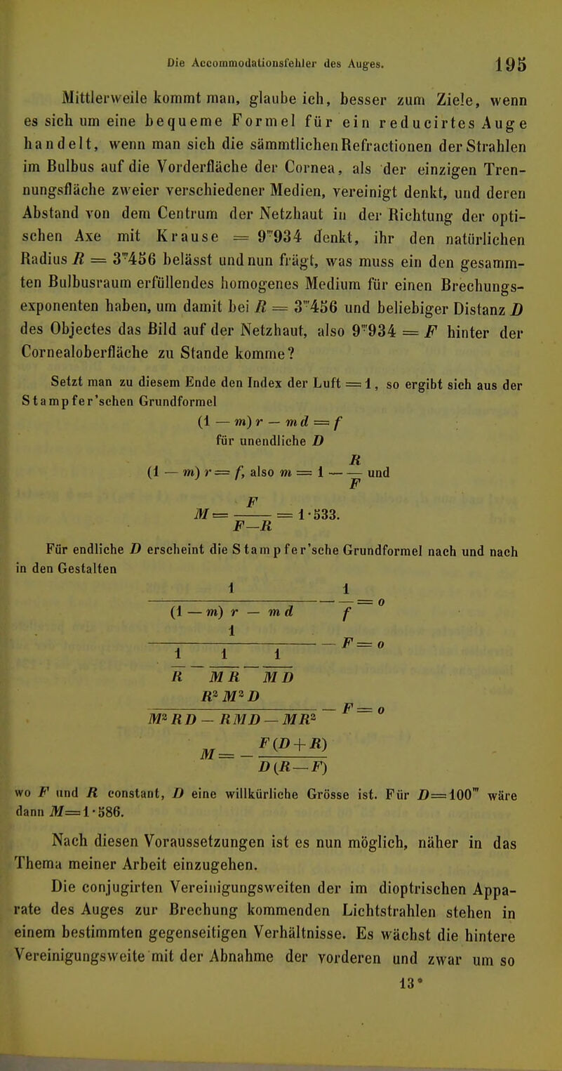 Mittlerweile kommt man, glaube ich, besser zum Ziele, wenn es sich um eine bequeme Formel für ein reducirtes Auge handelt, wenn man sich die sämmtlichenRefractionen der Strahlen im Bulbus auf die Vorderfläche der Cornea, als der einzigen Tren- nungsfläche zweier verschiedener Medien, vereinigt denkt, und deren Abstand von dem Centrum der Netzhaut in der Richtung der opti- schen Axe mit Krause = 9934 denkt, ihr den natürlichen Radius R = 3™456 belässt und nun fragt, was muss ein den gesamm- ten Bulbusraum erfüllendes homogenes Medium für einen Brechungs- exponenten haben, um damit bei R = 3'456 und beliebiger Distanz D des Objectes das Bild auf der Netzhaut, also 9934 = F hinter der Cornealoberfläche zu Stande komme? Setzt man zu diesem Ende den Index der Luft = 1, so ergibt sich aus der Stampfer'schen Grundformel (1 — m)r — md = f für unendliche D R (1 — m) r = t\ also m = i und F M= = 1-533. F—R Für endliche D erscheint die S tarn p fer'sche Grundformel nach und nach in den Gestalten i 1 (1 — m) r — m d f 1 t F=o R MR MD R*M2D M2RD - RMD — MR2 M_ F(D + R) D(R — F) wo F und R constant, ü eine willkürliche Grösse ist. Für jD=10(T wäre dann M= 1-586. Nach diesen Voraussetzungen ist es nun möglich, näher in das Thema meiner Arbeit einzugehen. Die conjugirten Vereinigungsweiten der im dioptrischen Appa- rate des Auges zur Brechung kommenden Lichtstrahlen stehen in einem bestimmten gegenseitigen Verhältnisse. Es wächst die hintere Vereinigungsweite mit der Abnahme der vorderen und zwar um so 13»