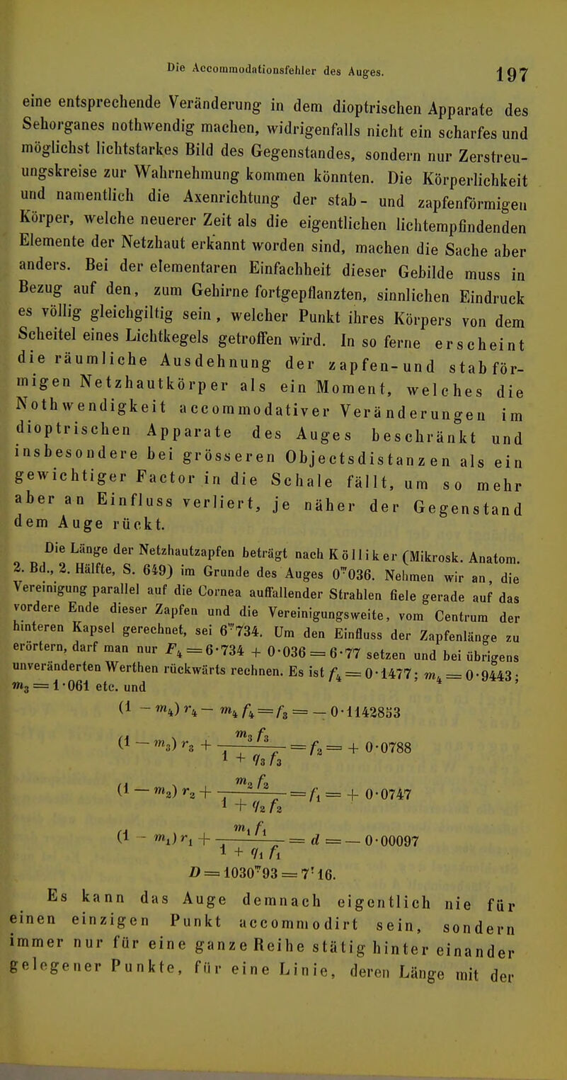 eine entsprechende Veränderung in dem dioptrischen Apparate des Sehorganes nothwendig machen, widrigenfalls nicht ein scharfes und möglichst lichtstarkes Bild des Gegenstandes, sondern nur Zerstreu- ungskreise zur Wahrnehmung kommen könnten. Die Körperlichkeit und namentlich die Axenrichtung der stab- und zapfenförmigeu Körper, welche neuerer Zeit als die eigentlichen lichtempfindenden Elemente der Netzhaut erkannt worden sind, machen die Sache aber anders. Bei der elementaren Einfachheit dieser Gebilde muss in Bezug auf den, zum Gehirne fortgepflanzten, sinnlichen Eindruck es völlig gleichgiltig sein, welcher Punkt ihres Körpers von dem Scheitel eines Lichtkegels getroffen wird. In so ferne erscheint die räumliche Ausdehnung der zapfen-und stabför- migen Netzhautkörper als ein Moment, welches die Notwendigkeit accommodativer Veränderungen im dioptrischen Apparate des Auges beschränkt und insbesondere bei grösseren Objectsdistanz en als ein gewichtiger Factor in die Schale fällt, um so mehr aber an Einfluss verliert, je näher der Gegenstand dem Auge rückt. Die Länge der Netzhautzapfen beträgt nach K ö 11 i k er (Mikrosk. Anatom. 2. Bd., 2. Hälfte, S. 649) im Grunde des Auges 0*036. Nehmen wir an die Vereinigung parallel auf die Cornea auffallender Strahlen fiele gerade auf das vordere Ende dieser Zapfen und die Vereinigungsweite, vom Centrum der h.nteren Kapsel gerechnet, sei 6'!'734. Um den Einfluss der Zapfenlänge zu erörtern, darf man nur 2\ = 6'734 + 0-036 = 6-77 setzen und bei übrigens unveränderten Werthen rückwärts rechnen. Es ist = 0-1477; ==0-9443 • »3 = 1-061 etc. und (1 - mk) rk - mk fr = ft = _ o • 11428S3 (1 - ms) ra + 3/3 = /,a= + 0-0788 1 + 13 (1 - roa) r2 + ■ =A = -1- 0-0747 1 + (h h (1 -m1)r1 + _ ——— = d = — 0 • 00097 1 + Ii fi Es kann das Auge demnach eigentlich nie für einen einzigen Punkt accommodirt sein, sondern immer nur für eine ganzeReihe stätig hinter einander gelegener Punkte, für eine Linie, deren Länge mit der