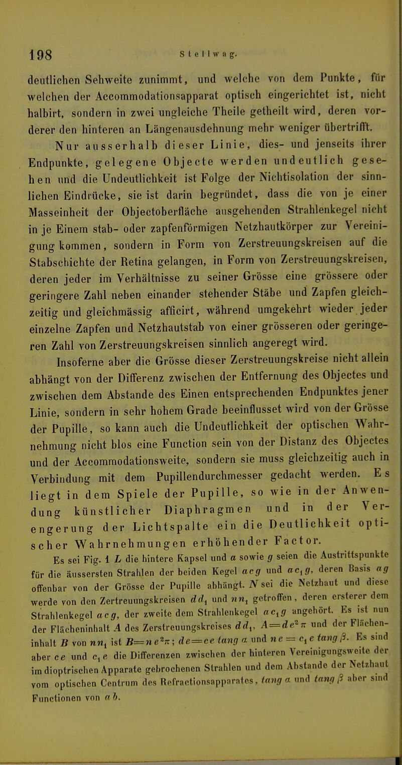 deutlichen Sehweite zunimmt, und welche von dem Punkte, für welchen der Accommodationsapparat optisch eingerichtet ist, nicht halbirt, sondern in zwei ungleiche Theile getheilt wird, deren vor- derer den hinteren an Längenausdehnung mehr weniger übertrifft. Nur ausserhalb dieser Linie, dies- und jenseits ihrer Endpunkte, gelegene Objecte werden undeutlich gese- hen ufid die Undeutlichkeit ist Folge der Nichtisolation der sinn- lichen Eindrücke, sie ist darin begründet, dass die von je einer Masseinheit der Objectoberfläche ausgehenden Strahlenkegel nicht in je Einem stab- oder zapfenförmigen Netzhautkörper zur Vereini- gung kommen, sondern in Form von Zerstreuungskreisen auf die Stabschichte der Retina gelangen, in Form von Zerstreuungskreisen, deren jeder im Verhältnisse zu seiner Grösse eine grössere oder geringere Zahl neben einander stehender Stäbe und Zapfen gleich- zeitig und gleichmässig afficirt, während umgekehrt wieder jeder einzelne Zapfen und Netzhautstab von einer grösseren oder geringe- ren Zahl von Zerstreuungskreisen sinnlich angeregt wird. Insoferne aber die Grösse dieser Zerstreuungskreise nicht allein abhängt von der Differenz zwischen der Entfernung des Objectes und zwischen dem Abstände des Einen entsprechenden Endpunktes jener Linie, sondern in sehr hohem Grade beeinflusset wird von der Grösse der Pupille, so kann auch die Undeutlichkeit der optischen Wahr- nehmung nicht blos eine Function sein von der Distanz des Objectes und der Accommodationsweite, sondern sie muss gleichzeitig auch in Verbindung mit dem Pupillendurchmesser gedacht werden. Es liegt in dem Spiele der Pupille, so wie in der Anwen- dung künstlicher Diaphragmen und in der Ver- engerung der Lichtspalte ein die Deutlichkeit opti- scher Wahrnehmungen erhöhender Factor. Es sei Fig. 1 L die hintere Kapsel und a sowie g seien die Austrittspunkte für die äusserten Strahlen der beiden Kegel acg und acxg, deren Basis ag offenbar von der Grösse der Pupille abhängt. 2Vsei die Netebauf und diese werde von den Zertreuungskreisen ddt und nn, getroffen, deren ersterer dem Strahlenkegel acg, der zweite dem Strahlenkegel oc,j angehört. Es ist nun der Flächeninhalt A des Zerstreuungskreises ddv A=de*n und der Flächen- inhalt B von nn, ist B=ne*n; de=ce lang a und ne = c^tangß. Es s.nd aberce und c, e die Differenzen zwischen der hinteren Vereinigungswe.te der im dioptrischen Apparate gebrochenen Strahlen und dem Abstände der Netzhaut vom optischen Centrum des Refractionsapparates, lang a und tang ß aber sind Functionen von a h.
