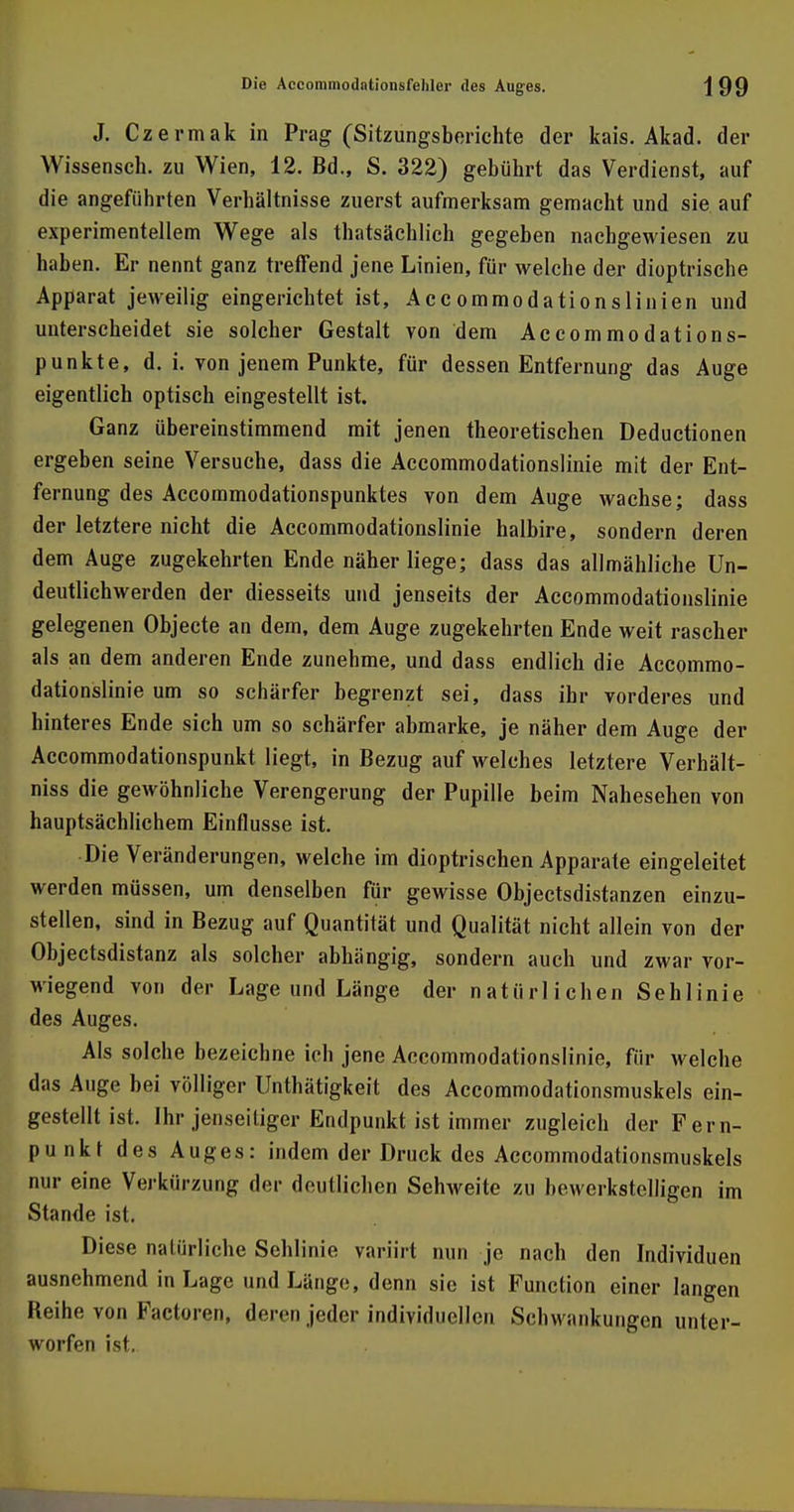 J. Czermak in Prag (Sitzungsberichte der kais. Akad. der Wissensch, zu Wien, 12. Bd., S. 322) gebührt das Verdienst, auf die angeführten Verhältnisse zuerst aufmerksam gemacht und sie. auf experimentellem Wege als thatsächlich gegeben nachgewiesen zu haben. Er nennt ganz treffend jene Linien, für welche der dioptrische Apparat jeweilig eingerichtet ist, Accommodationslinien und unterscheidet sie solcher Gestalt von dem Accommodations- punkte, d. i. von jenem Punkte, für dessen Entfernung das Auge eigentlich optisch eingestellt ist. Ganz übereinstimmend mit jenen theoretischen Deductionen ergeben seine Versuche, dass die Accommodationslinie mit der Ent- fernung des Accommodationspunktes von dem Auge wachse; dass der letztere nicht die Accommodationslinie halbire, sondern deren dem Auge zugekehrten Ende näher liege; dass das allmähliche Un- deutlichwerden der diesseits und jenseits der Accommodationslinie gelegenen Objecte an dem, dem Auge zugekehrten Ende weit rascher als an dem anderen Ende zunehme, und dass endlich die Accommo- dationslinie um so schärfer begrenzt sei, dass ihr vorderes und hinteres Ende sich um so schärfer abmarke, je näher dem Auge der Accommodationspunkt liegt, in Bezug auf welches letztere Verhält- niss die gewöhnliche Verengerung der Pupille beim Nahesehen von hauptsächlichem Einflüsse ist. Die Veränderungen, welche im dioptrischen Apparate eingeleitet werden müssen, um denselben für gewisse Objectsdistanzen einzu- stellen, sind in Bezug auf Quantität und Qualität nicht allein von der Objectsdistanz als solcher abhängig, sondern auch und zwar vor- wiegend von der Lage und Länge der natürlichen Sehlinie des Auges. Als solche bezeichne ich jene Accommodationslinie, für welche das Auge bei völliger Unthätigkeit des Accommodationsmuskels ein- gestellt ist. Ihr jenseiliger Endpunkt ist immer zugleich der Fern- punkt des Auges: indem der Druck des Accommodationsmuskels nur eine Verkürzung der deutlichen Sehweite zu bewerkstelligen im Stande ist. Diese natürliche Sehlinie variirt min je nach den Individuen ausnehmend in Lage und Länge, denn sie ist Function einer langen Reihe von Factoren, deren jeder individuellen Schwankungen unter- worfen ist.
