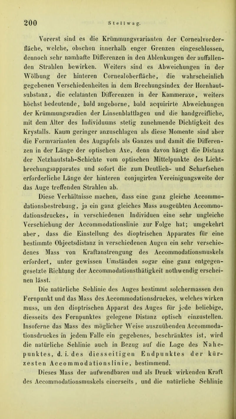 Vorerst sind es die Krümmungsvarianten der Cornealvorder- fläche, welche, obschon innerhalb enger Grenzen eingeschlossen, dennoch sehr namhafte Differenzen in den Ablenkungen der auffallen- den Strahlen bewirken. VVeiters sind es Abweichungen in der Wölbung der hinteren Cornea] Oberfläche, die wahrscheinlich gegebenen Verschiedenheiten in dem Brechungsindex der Hornhaut- substanz , die eclatanten Differenzen in der Kammeraxe, weiters höchst bedeutende, bald angeborne, bald acquirirte Abweichungen der Krümmungsradien der Linsenblattlagen und die handgreifliche, mit dem Alter des Individuums stetig zunehmende Dichtigkeit des Krystalls. Kaum geringer anzuschlagen als diese Momente sind aber die Formvarianten des Augapfels als Ganzes und damit die Differen- zen in der Länge der optischen Axe, denn davon hängt die Distanz der Netzhautstab-Schichte vom optischen Mittelpunkte des Licht- brechungsapparates und sofort die zum Deutlich- und Scharfsehen erforderliche Länge der hinteren conjugirten Vereinigungsweite der das Auge treffenden Strahlen ab. Diese Verhältnisse machen, dass eine ganz gleiche Accommo- dationsbestrebung, ja ein ganz gleiches Mass ausgeübten Accommo- dationsdruckes, in verschiedenen Individuen eine sehr ungleiche Verschiebung der Accommodationslinie zur Folge hat; umgekehrt aber, dass die Einstellung des dioptrischen Apparates für eine bestimmte Objectsdistanz in verschiedenen Augen ein sehr verschie- denes Mass von Kraftanstrengung des Accommodationsmuskels erfordert, unter gewissen Umständen sogar eine ganz entgegen- gesetzte Richtung der Accommodationsthätigkeit nothwendig erschei- nen lässt. Die natürliche Sehlinie des Auges bestimmt solchermassen den Fernpunkt und das Mass des Accommodationsdruckes, welches wirken muss, um den dioptrischen Apparat des Auges für jode beliebige, diesseits des Fernpunktes gelegene Distanz optisch einzustellen. Insoferne das Mass des möglicher Weise auszuübenden Accommoda- tionsdruckes in jedem Falle ein gegebenes, beschränktes ist, wird die natürliche Sehlinie auch in Bezug auf die Lage des Nahe- punktes, d. i. des diesseitigen Endpunktes der kür- zesten Accommodationslinie, bestimmend. Dieses Mass der aufwendbaren und als Druck wirkenden Kraft des Accommodationsmuskels einerseits , und die natürliche Sehlinie