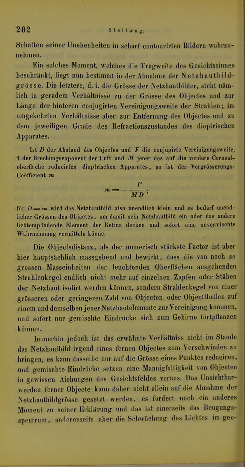Schatten seiner Unebenheiten in scharf contourirten Bildern wahrzu- nehmen. Ein solches Moment, welches die Tragweite des Gesichtssinnes beschränkt, liegt nun bestimmt in der Abnahme der Netzhautb ild- grösse. Die letztere, d. i. die Grösse der Netzhautbilder, steht näm- lich in geradem Verhältnisse zu der Grösse des Objectes und zur Länge der hinteren conjugirten Vereinigungsweite der Strahlen; im umgekehrten Verhältnisse aber zur Entfernung des Objectes und zu dem jeweiligen Grade des Refractionszustandes des dioptrischen Apparates. Ist D der Abstand des Objectes und F die conjugirte Vereinigungsweite, 1 der Brechungsexponent der Luft und M jener des auf die vordere Corneal- oberfläche reducirten dioptrischen Apparates, so ist der Vergrösserungs- Coefficient m F m = ; . MD ' für D=oo wird das Netzhautbild also unendlich klein und es bedarf unend- licher Grössen des Objectes, um damit sein Netzhautbild ein oder das andere lichtempfindende Element der Retina decken und sofort eine unvermischle Wahrnehmung vermitteln könne. Die Objectsdistanz, als der numerisch stärkste Factor ist aber hier hauptsächlich massgebend und bewirkt, dass die von noch so grossen Masseinheiten der leuchtenden Oberflächen ausgehenden Strahlenkegel endlich nicht mehr auf einzelnen Zapfen oder Stäben der Netzhaut isolirt werden können, sondern Strahlenkegel von einer grösseren oder geringeren Zahl von Objecten oder Objecttheilen auf einem und demselben jener Netzhautelemente zur Vereinigung kommen, und sofort nur gemischte Eindrücke sich zum Gehirne fortpflanzen können. Immerhin jedoch ist das erwähnte Verhältniss nicht im Stande das Netzhautbild irgend eines fernen Objectes zum Verschwinden zu bringen, es kann dasselbe nur auf die Grösse eines Punktes reduciren, und gemischte Eindrücke setzen eine Mannigfaltigkeit von Objecten in gewissen Aichungen des Gesichtsfeldes voraus. Das Unsichtbar- werden ferner Objecte kann daher nicht allein auf die Abnahme der Netzhautbildgrösse gesetzt werden, es fordert noch ein anderes Moment zu seiner Erklärung und das ist einerseits das Beugungs- spectrum, andererseits aber die Schwächung des Lichtes im geo-