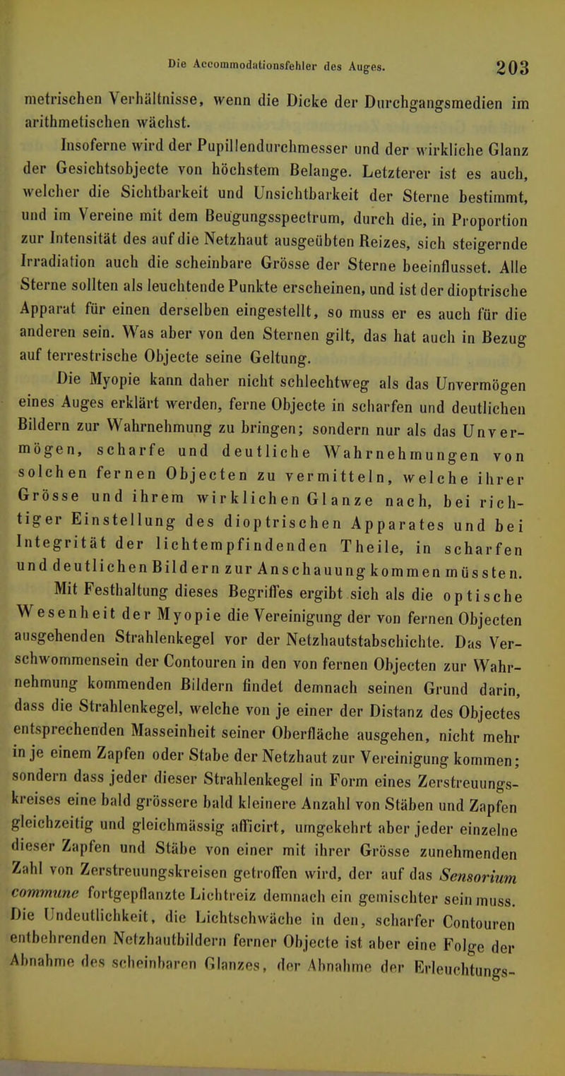 metrischen Verhältnisse, wenn die Dicke der Durchgangsmedien im arithmetischen wächst. Insoferne wird der Pupillendurchmesser und der wirkliche Glanz der Gesichtsobjecte von höchstem Belange. Letzterer ist es auch, welcher die Sichtbarkeit und Unsichtbarkeit der Sterne bestimmt, und im Vereine mit dem Beügungsspectrum, durch die, in Proportion zur Intensität des auf die Netzhaut ausgeübten Reizes, sich steigernde Irradiation auch die scheinbare Grösse der Sterne beeinflusset. Alle Sterne sollten als leuchtende Punkte erscheinen, und ist der dioptrische Apparat für einen derselben eingestellt, so muss er es auch für die anderen sein. Was aber von den Sternen gilt, das hat auch in Bezug auf terrestrische Objecte seine Geltung. Die Myopie kann daher nicht schlechtweg als das Unvermögen eines Auges erklärt werden, ferne Objecte in scbarfen und deutlichen Bildern zur Wahrnehmung zu bringen; sondern nur als das Unver- mögen, scharfe und deutliche Wahrnehmungen von solchen fernen Objecten zu vermitteln, welche ihrer Grösse und ihrem wirklichen Gl anze nach, bei rich- tiger Einstellung des dioptrischen Apparates und bei Integrität der lichtempfindenden Theile, in scharfen und deutlichen Bild ernzurAnschauungkommenmüssten. Mit Festhaltung dieses Begriffes ergibt sich als die optische Wesen heitderMyopie die Vereinigung der von fernen Objecten ausgehenden Strahlenkegel vor der Netzhautstabschichte. Das Ver- schwommensein der Contouren in den von fernen Objecten zur Wahr- nehmung kommenden Bildern findet demnach seinen Grund darin, dass die Strahlenkegel, welche von je einer der Distanz des Objectes entsprechenden Masseinheit seiner Oberfläche ausgehen, nicht mehr in je einem Zapfen oder Stabe der Netzhaut zur Vereinigung kommen; sondern dass jeder dieser Strahlenkegel in Form eines Zerstreuungs- kreises eine bald grössere bald kleinere Anzahl von Stäben und Zapfen gleichzeitig und gleichmässig afficirt, umgekehrt aber jeder einzelne dieser Zapfen und Stäbe von einer mit ihrer Grösse zunehmenden Zahl von Zerstreuungskreisen getroffen wird, der auf das Sensorium commune fortgepflanzte Lichtreiz demnach ein gemischter sein muss. Die Undeutlicbkeit» die Lichtschwäche in den, scharfer Contouren entbehrenden Nctzhautbildern ferner Objecle ist aber eine Folge der Abnahme, des seheinbaron Glanzes, de,- Abnahme der Krleuchtungs-