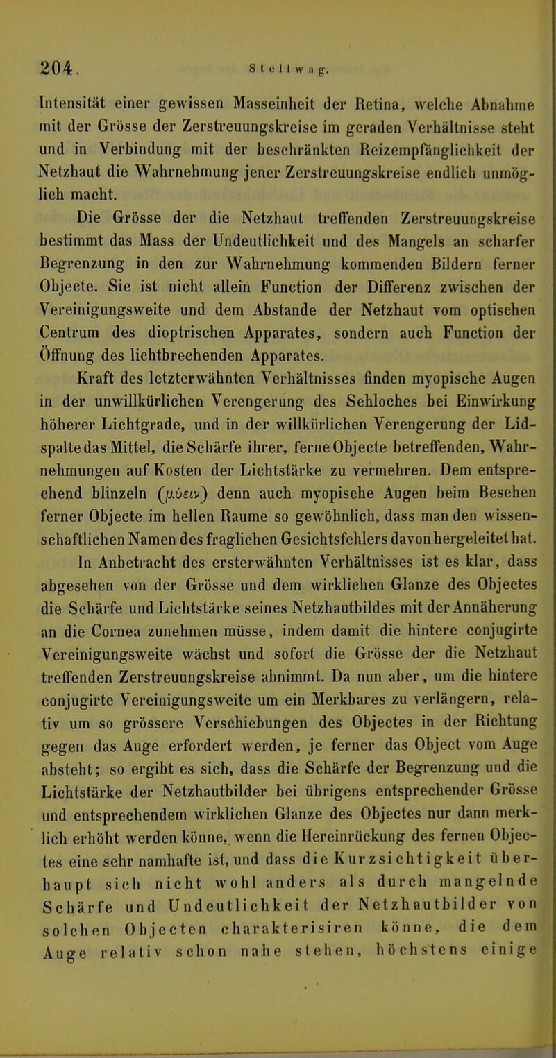 Intensität einer gewissen Masseinlieit der Retina, welche Abnahme mit der Grösse der Zerstreuungskreise im geraden Verhältnisse steht und in Verbindung mit der beschränkten Reizempfänglichkeit der Netzhaut die Wahrnehmung jener Zerstreuungskreise endlich unmög- lich macht. Die Grösse der die Netzhaut treffenden Zerstreuungskreise bestimmt das Mass der Undeutlichkeit und des Mangels an scharfer Begrenzung in den zur Wahrnehmung kommenden Bildern ferner Objecte. Sie ist nicht allein Function der Differenz zwischen der Vereinigungsweite und dem Abstände der Netzhaut vom optischen Centrum des dioptrischen Apparates, sondern auch Function der Öffnung des lichtbrechenden Apparates. Kraft des letzterwähnten Verhältnisses finden myopische Augen in der unwillkürlichen Verengerung des Sehloches bei Einwirkung höherer Lichtgrade, und in der willkürlichen Verengerung der Lid- spalte das Mittel, die Schärfe ihrer, ferne Objecte betreffenden, Wahr- nehmungen auf Kosten der Lichtstärke zu vermehren. Dem entspre- chend blinzeln Qxvsiv) denn auch myopische Augen beim Besehen ferner Objecte im hellen Räume so gewöhnlich, dass man den wissen- schaftlichen Namen des fraglichen Gesichtsfehlers davon hergeleitet hat. In Anbetracht des ersterwähnten Verhältnisses ist es klar, dass abgesehen von der Grösse und dem wirklichen Glänze des Objectes die Schärfe und Lichtstärke seines Netzhautbildes mit der Annäherung an die Cornea zunehmen müsse, indem damit die hintere conjugirte Vereinigungsweite wächst und sofort die Grösse der die Netzhaut treffenden Zerstreuungskreise abnimmt. Da nun aber, um die hintere conjugirte Vereinigungsweite um ein Merkbares zu verlängern, rela- tiv um so grössere Verschiebungen des Objectes in der Richtung gegen das Auge erfordert werden, je ferner das Object vom Auge absteht; so ergibt es sich, dass die Schärfe der Begrenzung und die Lichtstärke der Netzhautbilder bei übrigens entsprechender Grösse und entsprechendem wirklichen Glänze des Objectes nur dann merk- lich erhöht werden könne, wenn die Hereinrückung des fernen Objec- tes eine sehr namhafte ist, und dass die Kurzsichtigkeit über- haupt sich nicht wohl anders als durch mangelnde Schärfe und Undeutlichkeit der Netzhautbilder von solchen Objecten charakterisiren könne, die dem Auge relativ schon nahe stehen, höchstens einige
