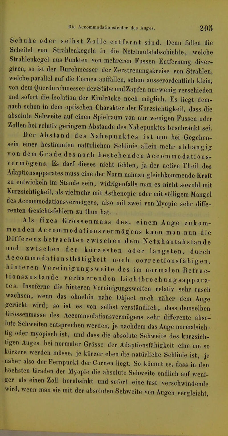 Schuhe oder selbst Zolle entfernt sind. Denn fallen die Scheitel von Strahlenkegeln in die Netzhautstabschichte, welche Strahlenkegel aus Punkten von mehreren Fussen Entfernung diver- giren, so ist der Durchmesser der Zerstreuungskreise von Strahlen, welche parallel auf die Cornea auffallen, schon ausserordentlich klein, von dem Querdurchmesser der Stäbe und Zapfen nur wenig verschieden und sofort die Isolation der Eindrücke noch möglich. Es liegt dem- nach schon in dem optischen Charakter der Kurzsichtigkeit, dass die absolute Sehweite auf einen Spielraum von nur wenigen Fussen oder Zollen bei relativ geringem Abstände des Nahepunktes beschränkt sei. Der Abstand des Nahepunktes ist nun bei Gegeben- sein einer bestimmten natürlichen Sehlinie allein mehr abhängig von dem Grade des noch bestehenden Accommodations- vermögens. Es darf dieses nicht fehlen, ja der active Theil des Adaptionsapparates muss eine der Norm nahezu gleichkommende Kraft zu entwickeln im Stande sein, widrigenfalls man es nicht sowohl mit Kurzsichtigkeit, als vielmehr mit Asthenopie oder mit völligem Mangel des Accommodationsvermögens, also mit zwei von Myopie sehr diffe- renten Gesichtsfehlern zu thun hat. Als fixes Grössenmass des, einem Auge zukom- menden Accommodationsvermögens kann man nun die Differenz betrachten zwischen dem Netzhautabstande und zwischen der kürzesten oder längsten, durch Accommodationsthätigkeit noch correctionsfähigen, hinteren Vereinigungsweite des im normalen Refrac- tionszustande verharrenden Lichtbrechungsappara- tes. Insoferne die hinteren Vereinigungsweiten relativ sehr rasch wachsen, wenn das ohnehin nahe Object noch näher dem Auge gerückt wird; so ist es von selbstverständlich, dass demselben Grössenmasse des Accommodationsvermögens sehr differente abso- lute Sehweiten entsprechen werden, je nachdem das Auge normalsich- tig oder myopisch ist, und dass die absolute Sehweite des kurzsich- tigen Auges bei normaler Grösse der Adaptionsfähigkeit eine um so kürzere werden müsse, je kürzer eben die natürliche Sehlinie ist, je näher also der Fernpunkt der Cornea liegt. So kömmt es, dass in den höchsten Graden der Myopie die absolute Sehweite endlich auf weni- ger als einen Zoll herabsinkt und sofort eine fast verschwindende wird, wenn man sie mit der absoluten Sehweite von Augen vergleicht,