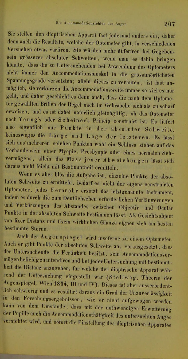 Sie stellen den dioptrischen Apparat fast jedesmal anders ein, daher denn auch die Resultate, welche der Optometer gibt, in verschiedenen Versuchen etwas variiren. Sie würden mehr differiren bei Gegeben- sein grösserer absoluter Sehweiten, wenn man es dahin bringen könnte, dass die zu Untersuchenden bei Anwendung des Optometers nicht immer den Accommodationsmuskel in die grösstmöglichsten Spannungsgrade versetzten; allein dieses zu verhüten, ist fast un- möglich, sie verkürzen die Accommodationsweite immer so viel es nur geht, und daher geschieht es denn auch, dass die nach dem Optome- ter gewählten Brillen der Regel nach im Gebrauche sich als zu scharf erweisen, und es ist dabei natürlich gleichgiltig, ob das Optometer nachYoung's oder Scheinet Princip construirt ist. Es liefert also eigentlich nur Punkte in der absoluten Sehweite, keinesweges die Länge und Lage der letzteren. Es lässt sich aus mehreren solchen Punkten wohl ein Scbluss ziehen auf das Vorhandensein einer Myopie, Presbyopie oder eines normalen Seh- vermögens, allein das Mas s jener Abweichungen lässt sich daraus nicht leicht mit Bestimmtheit ermitteln. Wenn es aber blos die Aufgabe ist, einzelne Punkte der abso- luten Sehweite zu ermitteln, bedarf es nicht der eigens construirten Optometer, jedes Fernrohr ersetzt das letztgenannte Instrument, indem es durch die zum Deutlichsehen erforderlichen Verlängerungen und Verkürzungen des Abstandes zwischen Objectiv und Ocular Punkte in der absoluten Sehweite bestimmen lässt. Als Gesichtsobject von fixer Distanz und fixem wirklichen Glänze eignen sich am besten bestimmte Sterne. Auch der Augenspiegel wird insoferne zu einem Optometer. Auch er gibt Punkte der absoluten Sehweite an, vorausgesetzt, dass der Untersuchende die Fertigkeit besitzt, sein Accommodationsver- mögen beliebig zu intendiren und bei jeder Untersuchung mit Bestimmt- heit die Distanz anzugeben, für welche der dioptrische Apparat wäh- rend der Untersuchung eingestellt war (St eil wag, Theorie der Augenspiegel, Wien 1854, III und IV). Dieses ist aber ausserordent- lich schwierig und es resultirt daraus ein Grad der Unzuverlässigkeit in den Forschungsergebnissen, wie er nicht aufgewogen werden kann von dem Umstände, dass mit der notwendigen Erweiterung der Pupille auch die Accommodationsthäfigkeit des untersuchten Auges vernichtet wird, und sofort die Einstellung des dioptrischen Apparates