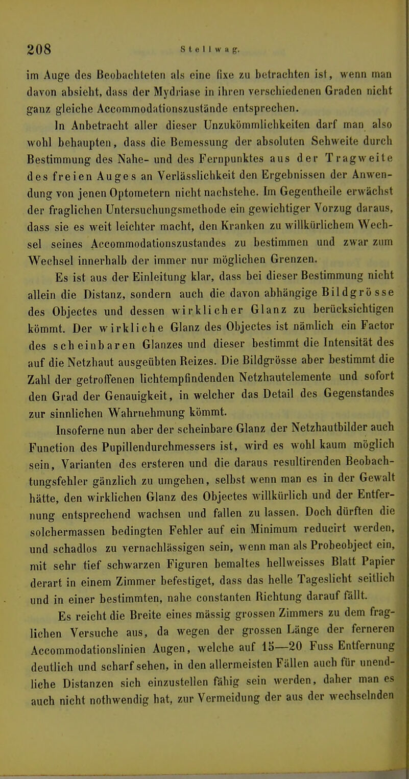 im Auge des Beobachteten als eine (ix^ zu betrachten ist, wenn man davon absieht, dass der Mydriase in ihren verschiedenen Graden nicht ganz gleiche Accommodationszustände entsprechen. In Anbetracht aller dieser Unzukömmlichkeiten darf man also wohl behaupten, dass die Bemessung der absoluten Sehweite durch Bestimmung des Nahe- und des Fernpunktes aus der Tragweite des freien Auges an Verlässlichkeit den Ergebnissen der Anwen- dung von jenen Optometern nicht nachstehe. Im Gegentheile erwächst der fraglichen Untersuchungsmethode ein gewichtiger Vorzug daraus, dass sie es weit leichter macht, den Kranken zu willkürlichem Wech- sel seines Accommodationszustandes zu bestimmen und zwar zum Wechsel innerhalb der immer nur möglichen Grenzen. Es ist aus der Einleitung klar, dass bei dieser Bestimmung nicht allein die Distanz, sondern auch die davon abhängige Bildgrösse des Objectes und dessen wirklicher Glanz zu berücksichtigen kömmt. Der wirkliche Glanz des Objectes ist nämlich ein Factor des scheinbaren Glanzes und dieser bestimmt die Intensität des auf die Netzhaut ausgeübten Beizes. Die Bildgrösse aber bestimmt die Zahl der getroffenen lichtempfindenden Netzhautelemente und sofort den Grad der Genauigkeit, in welcher das Detail des Gegenstandes zur sinnlichen Wahrnehmung kömmt. Insoferne nun aber der scheinbare Glanz der Netzhautbilder auch Function des Pupillendurchmessers ist, wird es wohl kaum möglich sein, Varianten des ersteren und die daraus resultirenden Beobach- tungsfehler gänzlich zu umgehen, selbst wenn man es in der Gewalt hätte, den wirklichen Glanz des Objectes willkürlich und der Entfer- nung entsprechend wachsen und fallen zu lassen. Doch dürften die solchermassen bedingten Fehler auf ein Minimum reducirt werden, und schadlos zu vernachlässigen sein, wenn man als Probeobject ein, mit sehr tief schwarzen Figuren bemaltes hellweisses Blatt Papier derart in einem Zimmer befestiget, dass das helle Tageslicht seitlich und in einer bestimmten, nahe constanten Bichtung darauf fällt. Es reicht die Breite eines mässig grossen Zimmers zu dem frag- lichen Versuche aus, da wegen der grossen Länge der ferneren Accommodationslinien Augen, welche auf 15—20 Fuss Entfernung deutlich und scharf sehen, in den allermeisten Fällen auch für unend- liche Distanzen sich einzustellen fähig sein werden, daher man es auch nicht nothwendig hat, zur Vermeidung der aus der wechselnden