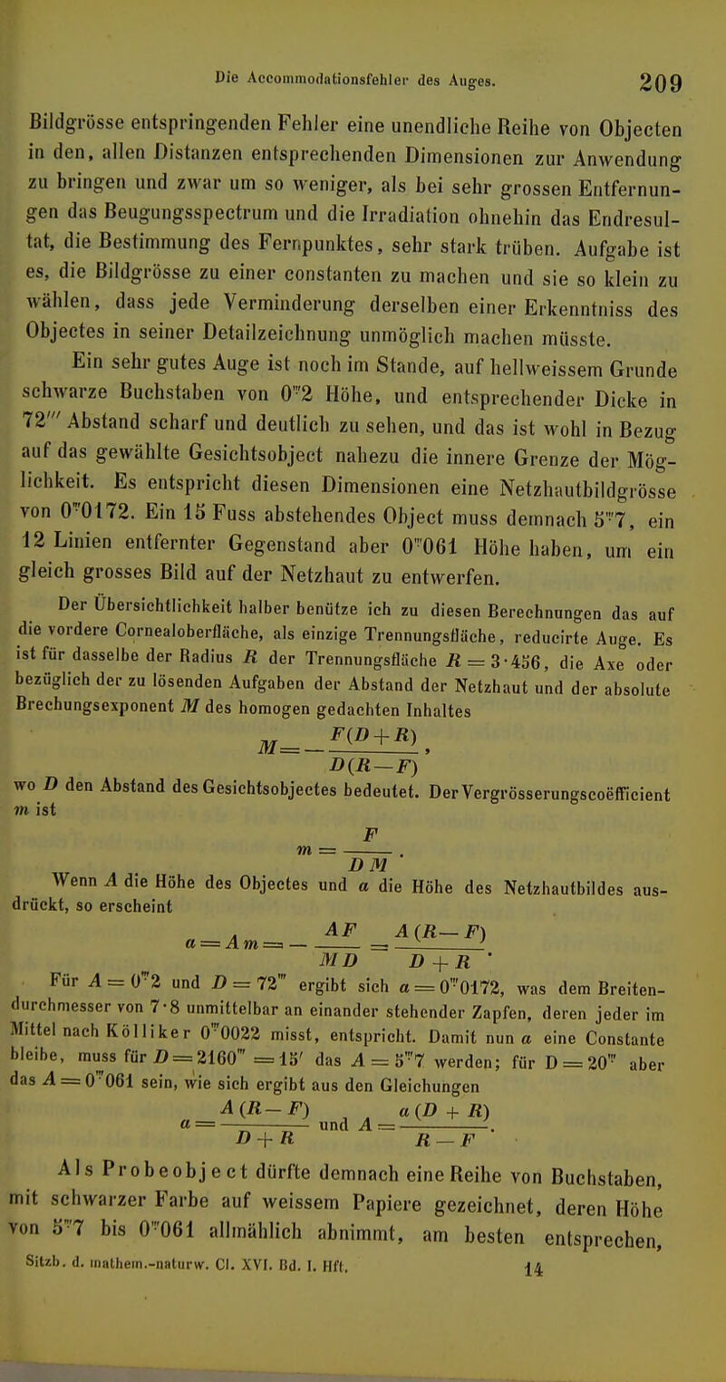 Bildgrösse entspringenden Fehler eine unendliche Reihe von Objecten in den, allen Distanzen entsprechenden Dimensionen zur Anwendung zu bringen und zwar um so weniger, als bei sehr grossen Entfernun- gen das Beugungsspectrum und die Irradiation ohnehin das Endresul- tat, die Bestimmung des Fernpunktes, sehr stark trüben. Aufgabe ist es, die Bildgrösse zu einer constanten zu machen und sie so klein zu wählen, dass jede Verminderung derselben einer Erkenntniss des Objectes in seiner Detailzeichnung unmöglich machen müsste. Ein sehr gutes Auge ist noch im Stande, auf hellweissem Grunde schwarze Buchstaben von 0-2 Höhe, und entsprechender Dicke in 72' Abstand scharf und deutlich zu sehen, und das ist wohl in Bezug auf das gewählte Gesichtsobjeet nahezu die innere Grenze der Mög- lichkeit. Es entspricht diesen Dimensionen eine Netzhautbildgrösse von 0-0172. Ein 15 Fuss abstehendes Object muss demnach S'7, ein 12 Linien entfernter Gegenstand aber 0'061 Höhe haben, um ein gleich grosses Bild auf der Netzhaut zu entwerfen. Der Übersichtlichkeit halber benütze ich zu diesen Berechnungen das auf die vordere Cornealoberflfiche, als einzige Trennungsfläche, reducirte Auge. Es ist für dasselbe der Radius R der Trennungsflüche R = 3-456, die Axe oder bezüglich der zu lösenden Aufgaben der Abstand der Netzhaut und der absolute Brechungsexponent M des homogen gedachten Inhaltes m=_F(D + R), D(R—F) wo D den Abstand des Gesichtsobjectes bedeutet. Der Vergrösserungscoefficient in ist F m = DM Wenn A die Höhe des Objectes und a die Höhe des Netzhautbildes aus- drückt, so erscheint . AF A (R— F) MD D+R ' Für 4 = 02 und D = 72' ergibt sich a = 0-0172, was dem Breiten- durchmesser von 7-8 unmittelbar an einander stehender Zapfen, deren jeder im Mittel nach Kölliker 0-0022 misst, entspricht. Damit nun a eine Constante bleibe, muss für D = 2160' =1S' das A = 5'7 werden; für D = 20' aber das A = 0*061 sein, wie sich ergibt aus den Gleichungen A(R-F) a(D + R) « =—— —— und A r= . D+R R-F AlsProbeobject dürfte demnach eine Reihe von Buchstaben, mit schwarzer Farbe auf weissem Papiere gezeichnet, deren Höhe von 8*7 bis 0-'061 allmählich abnimmt, am besten entsprechen, Sitzb. d. inathem.-naturw. Cl. XVI. Bd. I. Hft. 14