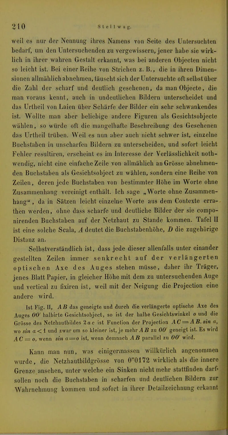 weil es nur der Nennung ihres Namens von Seite des Untersuchten bedarf, um den Untersuchenden zu vergewissern, jener habe sie wirk- lich in ihrer wahren Gestalt erkannt, was bei anderen Objecten nicht so leicht ist. Bei einer Reihe von Strichen z. Ii., die in ihren Dimen- sionen allmählich abnehmen, täuscht sich der Untersuchte oft selbst über die Zahl der scharf und deutlich gesehenen, da manObjecte, die man voraus kennt, auch in undeutlichen Bildern unterscheidet und das Urtheil von Laien über Schärfe der Bilder ein sehr schwankendes ist. Wollte man aber beliebige andere Figuren als Gesichtsobjecte wählen, so würde oft die mangelhafte Beschreibung des Gesehenen das Urtheil trüben. Weil es nun aber auch nicht schwer ist, einzelne Buchstaben in unscharfen Bildern zu unterscheiden, und sofort leicht Fehler resultiren, erscheint es im Interesse der Verlässlichkeit noth- wendig, nicht eine einfache Zeile von allmählich an Grösse abnehmen- den Buchstaben als Gesichtsobject zu wählen, sondern eine Beihe von Zeilen, deren jede Buchstaben von bestimmter Höhe im Worte ohne Zusammenhang vereinigt enthält. Ich sage „Worte ohne Zusammen- hang , da in Sätzen leicht einzelne Worte aus dem Contexte erra- then werden, ohne dass scharfe und deutliche Bilder der sie compo- nirenden Buchstaben auf der Netzhaut zu Stande kommen. Tafel II ist eine solche Scala, A deutet die Buchstabenhöhe, D die zugehörige Distanz an. Selbstverständlich ist, dass jede dieser allenfalls unter einander gestellten Zeilen immer senkrecht auf der verlängerten optischen Axe des Auges stehen müsse, daher ihr Träger, jenes Blatt Papier, in gleicher Höhe mit dem zu untersuchenden Auge und vertical zu fixiren ist, weil mit der Neigung die Projection eine andere wird. Ist Fig. II, AB das geneigte und durch die verlängerte optische Axe des Auges 00' halbirte Gesichtsobject, so ist der halbe Gesichtswinkel o und die Grösse des Netzhautbildes 2ac ist Function der Projection AC = AB. sin a, wo sin a<i und zwar um so kleiner ist, je mehr AB zu 00' geneigt ist. Es wird A C = o, wenn sin a = 0 ist, wenn demnach AB parallel zu 00' wird. Kann man nun, was einigermassen willkürlich angenommen wurde, die Netzhautbildgrösse von 0-0172 wirklich als die innere Grenze ansehen, unter welche ein Sinken nicht mehr stattfinden darf» sollen noch die Buchstaben in scharfen und deutlichen Bildern zur Wahrnehmung kommen und sofort in ihrer Delailzeichnung erkannt
