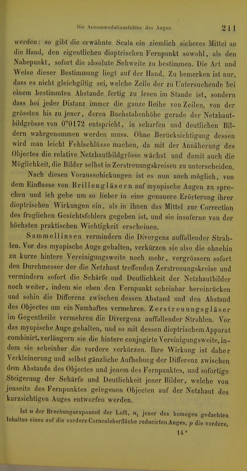 vyerden: so gibt die erwähnte Scala ein ziemlich sicheres Mittel an die Hand, den eigentlichen dioptrischen Fernpunkt sowohl, als den Nahepunkt, sofort die absolute Sehweite zu bestimmen. Die Art und Weise dieser Bestimmung liegt auf der Hand. Zu bemerken ist nur, dass es nicht gleichgültig- sei, welche Zeile der zu Untersuchende bei einem bestimmten Abstände fertig zu lesen im Stande ist, sondern dass bei jeder Distanz immer die ganze Reihe von Zeilen, von der grössten bis zu jener, deren Buchstabenhöhe gerade der Netzhaut- bildgrösse von 0-0172 entspricht, in scharfen und deutlichen Bil- dern wahrgenommen werden muss. Ohne Berücksichtigung dessen wird man leicht Fehlschlüsse machen, da mit der Annäherung des Objectes die relative Netzhautbildgrösse wächst und damit auch die Möglichkeit, die Bilder selbst in Zerstreuungskreisen zu unterscheiden. Nach diesen Vorausschickungen ist es nun auch möglich, von dem Einflüsse von Brillengläsern auf myopische Augen zu spre- chen und ich gehe um so lieber in eine genauere Erörterung ihrer dioptrischen Wirkungen ein, als in ihnen das Mittel zur Correction des fraglichen Gesichtsfehlers gegeben ist, und sie insoferne von der höchsten praktischen Wichtigkeit erscheinen. Sammellinsen vermindern die Divergenz auffallender Strah- len. Vor das myopische Auge gehalten, verkürzen sie also die ohnehin zu kurze hintere Vereinigungsweite noch mehr, vergrössern sofort den Durchmesser der die Netzhaut treffenden Zerstreuungskreise und vermindern sofort die Schärfe und Deutlichkeit der Netzhautbilder noch weiter, indem sie eben den Fernpunkt scheinbar hereinrücken und sohin die Differenz zwischen dessen Abstand und den Abstand des Objectes um einNamhaftes vermehren. Zerstreuungsgläser im Gegentheile vermehren die Divergenz auffallender Strahlen. Vor das myopische Auge gehalten, und so mit dessen dioptrischem Apparat combinirt, verlängern sie die hintere conjugirte Vereinigungsweite, in- dem sie scheinbar die vordere verkürzen. Ihre Wirkung ist daher Verkleinerung und selbst gänzliche Aufhebung der Differenz zwischen dem Abstände des Objectes und jenem des Fernpunktes, und sofortige Steigerung der Schärfe und Deutlichkeit jener Bilder, welche von jenseits des Fernpunktes gelegenen Objecten auf der Netzhaut des kurzsichtigen Auges entworfen werden. Ist n der Brechungsexponent der Luft, Mt jener des homogen gedachten Inhaltes eines auf die vordere Cornealoberfläche reducirten Auges, p die vordere, 14*