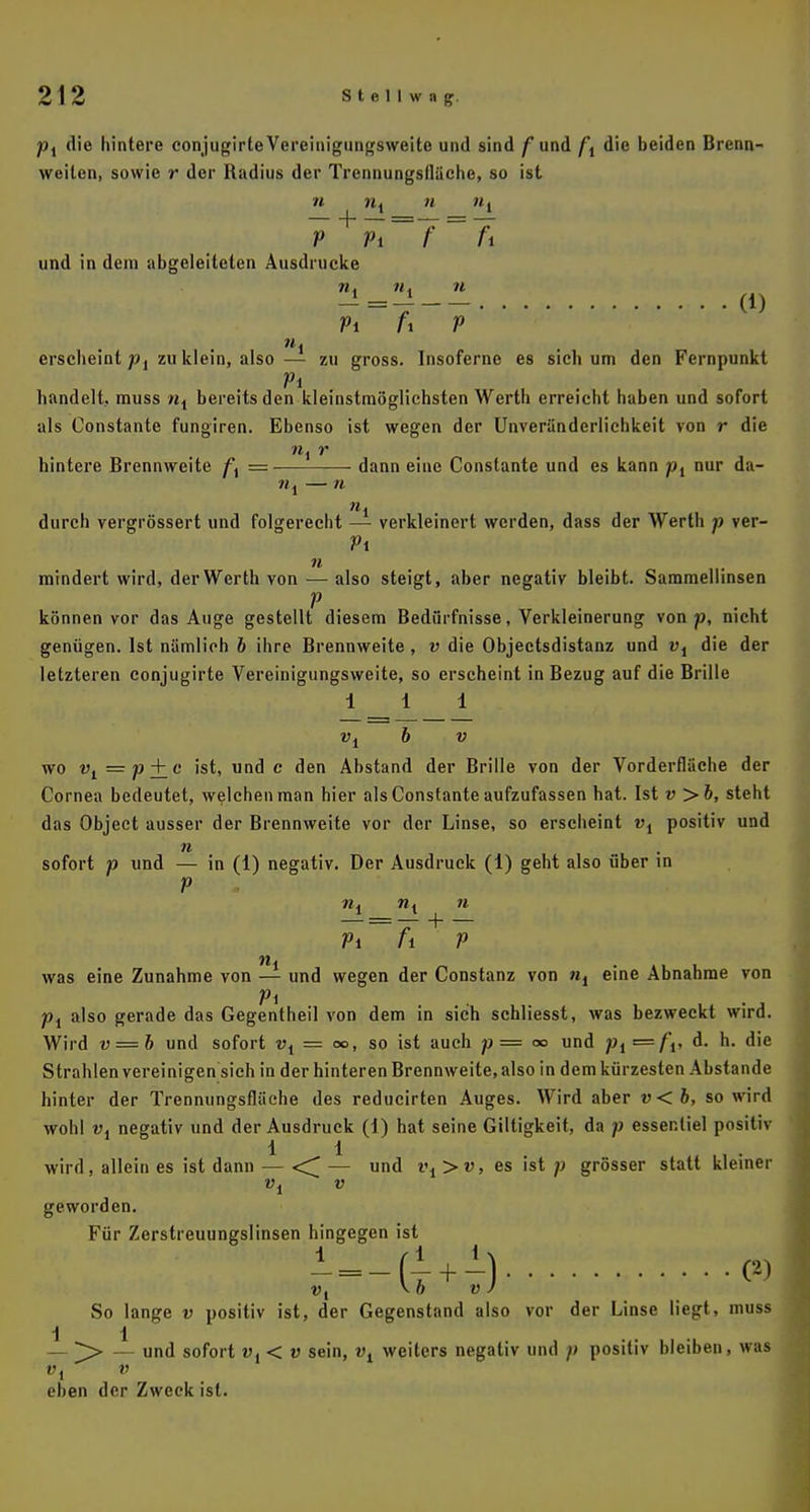 pt die hintere conjugirte Vereinigungsweite und sind f und /', die beiden Brenn- weilen, sowie r der Radius der Trennungsfläche, so ist n nt n Ht V Vi f fi und in dem abgeleiteten Ausdrucke n4 n. n -=i (D Pi fx V ersclieint p{ zu klein, also — zu gross. Insoferne es sich um den Fernpunkt Vi , handelt, muss «1 bereits den kleinstmöglichsten Werth erreicht haben und sofort als Constante fungiren. Ebenso ist wegen der Unveränderlichkeit von r die ''•'V' », r (; ■ l'tgH hintere Brennweite f\ = dann eine Constante und es kann pi nur da- nx — n ni durch vergrössert und folgerecht — verkleinert werden, dass der Werth p ver- Vi n mindert wird, der Werth von—also steigt, aber negativ bleibt. Sammellinsen V . können vor das Auge gestellt diesem Bedürfnisse, Verkleinerung von 7}, nicht genügen. Ist nämlich 6 ihre Brennweite, v die Objectsdistanz und vi die der letzteren conjugirte Vereinigungsweite, so erscheint in Bezug auf die Brille 111 vi b v wo vt =73 + 6' ist, und c den Abstand der Brille von der Vorderfläche der Cornea bedeutet, welchen man hier als Constante aufzufassen hat. Ist v >6, steht das Object ausser der Brennweite vor der Linse, so erscheint vi positiv und n . sofort p und — in (1) negativ. Der Ausdruck (1) geht also über in V ni ni 11 Vi fi V was eine Zunahme von — und wegen der Constanz von ni eine Abnahme von Vi px also gerade das Gegentheil von dem in sich schliesst, was bezweckt wird. Wird v—b und sofort vi = <», so ist auch p = 00 und p1=f\, d. h. die Strahlen vereinigen sich in der hinteren Brennweite, also indem kürzesten Abstände hinter der Trennungsfläche des reducirten Auges. Wird aber v<b, so wird wohl vi negativ und der Ausdruck (1) hat seine Giltigkeit, da p essenliel positiv 1 1 wird, allein es ist dann — <^ — und i\>v, es ist p grösser statt kleiner vt v geworden. Für Zerstreuungslinsen hingegen ist 1 ■ (' , ') m So lange v positiv ist, der Gegenstand also vor der Linse liegt, muss 11 — ^> — und sofort v{< v sein, vi weiters negativ und p positiv bleiben, was ü4 V eben der Zweck ist.