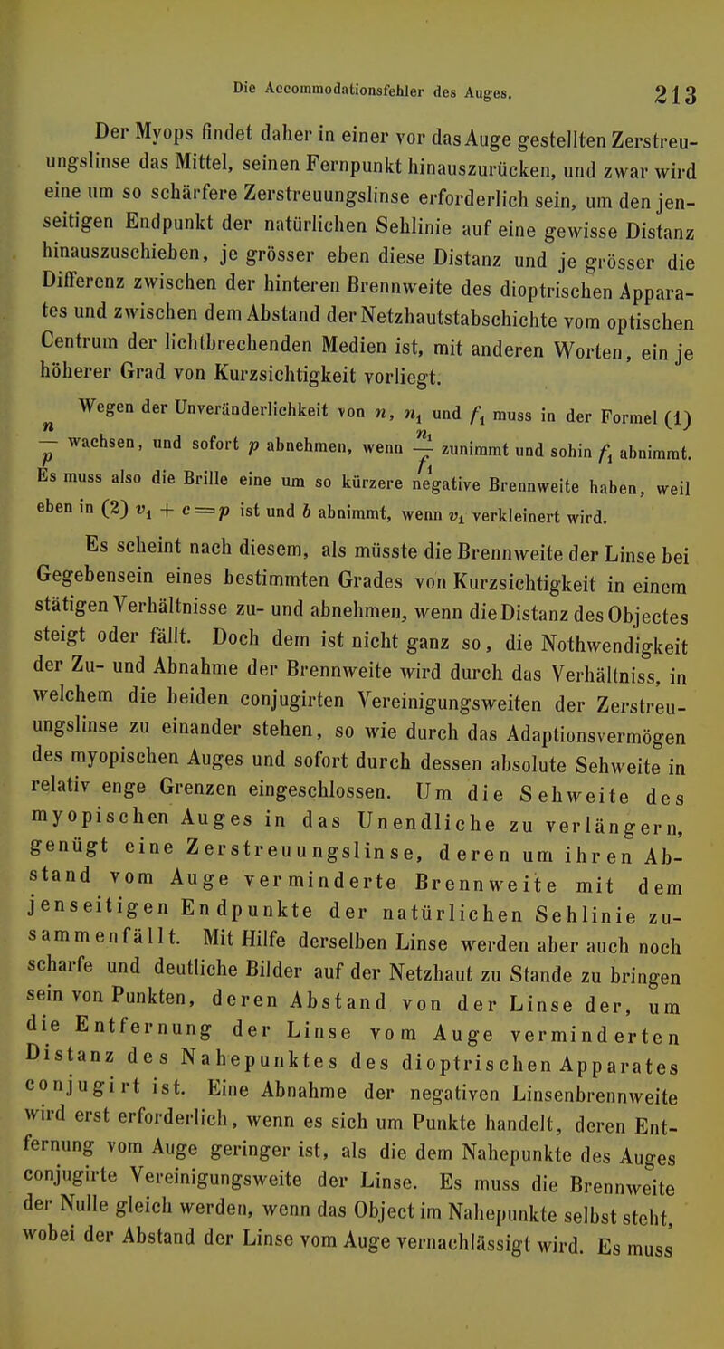 Der Myops findet daher in einer vor das Auge gestellten Zerstreu- ungslinse das Mittel, seinen Fernpunkt hinauszurücken, und zwar wird eine um so schärfere Zerstreuungslinse erforderlich sein, um den jen- seitigen Endpunkt der natürlichen Sehlinie auf eine gewisse Distanz hinauszuschieben, je grösser eben diese Distanz und je grösser die Differenz zwischen der hinteren Brennweite des dioptrischen Appara- tes und zwischen dem Abstand der Netzhautstabschichte vom optischen Centrum der lichtbrechenden Medien ist, mit anderen Worten, ein je höherer Grad von Kurzsichtigkeit vorliegt. Wegen der Unveränderlichkeit von n, », und f, muss in der Formel (1) — wachsen, und sofort p abnehmen, wenn j zunimmt und sohin fr abnimmt. Es muss also die Brille eine um so kürzere negative Brennweite haben, weil eben in (2) vt + c = p ist und b abnimmt, wenn Vl verkleinert wird. Es scheint nach diesem, als müsste die Brennweite der Linse bei Gegebensein eines bestimmten Grades von Kurzsichtigkeit in einem stätigen Verhältnisse zu- und abnehmen, wenn die Distanz des Objectes steigt oder fällt. Doch dem ist nicht ganz so, die Notwendigkeit der Zu- und Abnahme der Brennweite wird durch das VerhäKniss, in welchem die beiden conjugirten Vereinigungsweiten der Zerstreu- ungslinse zu einander stehen, so wie durch das Adaptionsvermögen des myopischen Auges und sofort durch dessen absolute Sehweite in relativ enge Grenzen eingeschlossen. Um die Sehweite des myopischen Auges in das Unendliche zu verlängern, genügt eine Zerstreuungslinse, deren um ihren Ab- stand vom Auge verminderte Brennweite mit dem jenseitigen Endpunkte der natürlichen Sehlinie zu- sammenfällt. Mit Hilfe derselben Linse werden aber auch noch scharfe und deutliche Bilder auf der Netzhaut zu Stande zu bringen sein von Punkten, deren Abstand von der Linse der, um die Entfernung der Linse vom Auge verminderten Distanz des Nahepunktes des dioptrischen Apparates conjugirt ist. Eine Abnahme der negativen Linsenbrennweite wird erst erforderlich, wenn es sich um Punkte handelt, deren Ent- fernung vom Auge geringer ist, als die dem Nahepunkte des Auges conjugirte Vereinigungsweite der Linse. Es muss die Brennweite der Nulle gleich werden, wenn das Object im Nahepunkte selbst steht, wobei der Abstand der Linse vom Auge vernachlässigt wird. Es muss