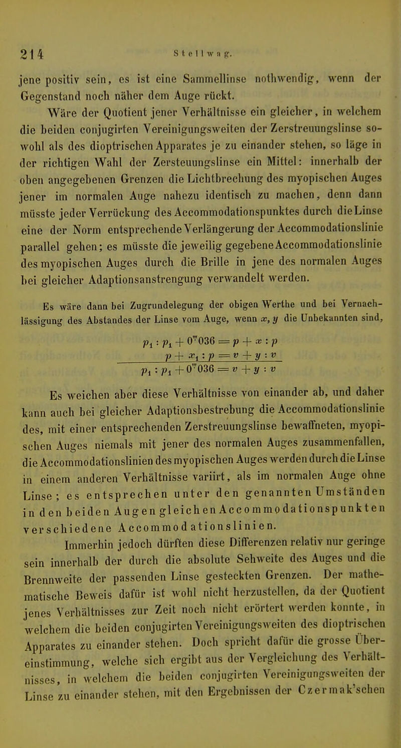 jene positiv sein, es ist eine Sammellinse nothwendig, wenn der Gegenstand noch näher dem Auge rückt. Wäre der Quotient jener Verhältnisse ein gleicher, in welchem die beiden conjugirten Vereinigungsweiten der Zerstreuungslinse so- wohl als des dioptrischen Apparates je zu einander stehen, so läge in der richtigen Wahl der Zersteuungslinse ein Mittel: innerhalb der oben angegebenen Grenzen die Lichtbrechung des myopischen Auges jener im normalen Auge nahezu identisch zu machen, denn dann müsste jeder Verrückung des Accommodationspunktes durch dieLiose eine der Norm entsprechende Verlängerung der Accommodationslinie parallel gehen; es müsste die jeweilig gegebene Accommodationslinie des myopischen Auges durch die Brille in jene des normalen Auges hei gleicher Adaptionsanstrengung verwandelt werden. Es wäre dann bei Zugrundelegung der obigen Werthe und bei Vernach- lässigung des Abstandes der Linse vom Auge, wenn x, y die Unbekannten sind, Pi • Pi + O036 = P + x '• P p + : p = v + y : v Pi:pi+ 0-036 = v + y : v Es weichen aber diese Verhältnisse von einander ab, und daher kann auch bei gleicher Adaptionsbestrebung die Accommodationslinie des, mit einer entsprechenden Zerstreuungslinse bewaffneten, myopi- schen Auges niemals mit jener des normalen Auges zusammenfallen, die Accommodationslinien des myopischen Auges werden durch die Linse in einem anderen Verhältnisse variirt, als im normalen Auge ohne Linse; es entsprechen unter den genannten Umständen in den beiden Augen gleichen Accommodationspunkten verschiedene Accommodationslinien. Immerhin jedoch dürften diese Differenzen relativ nur geringe sein innerhalb der durch die absolute Sehweite des Auges und die Brennweite der passenden Linse gesteckten Grenzen. Der mathe- matische Beweis dafür ist wohl nicht herzustellen, da der Quotient jenes Verhältnisses zur Zeit noch nicht erörtert werden konnte, in welchem die beiden conjugirten Vereinigungsweiten des dioptrischen Apparates zu einander stehen. Doch spricht dafür die grosse Über- einstimmung, welche sich ergibt aus der Vergleichung des Verhält- nisses, in welchem die beiden conjugirten Vereinigungsweiten der Linse zu einander stehen, mit den Ergebnissen der Czermak'scben