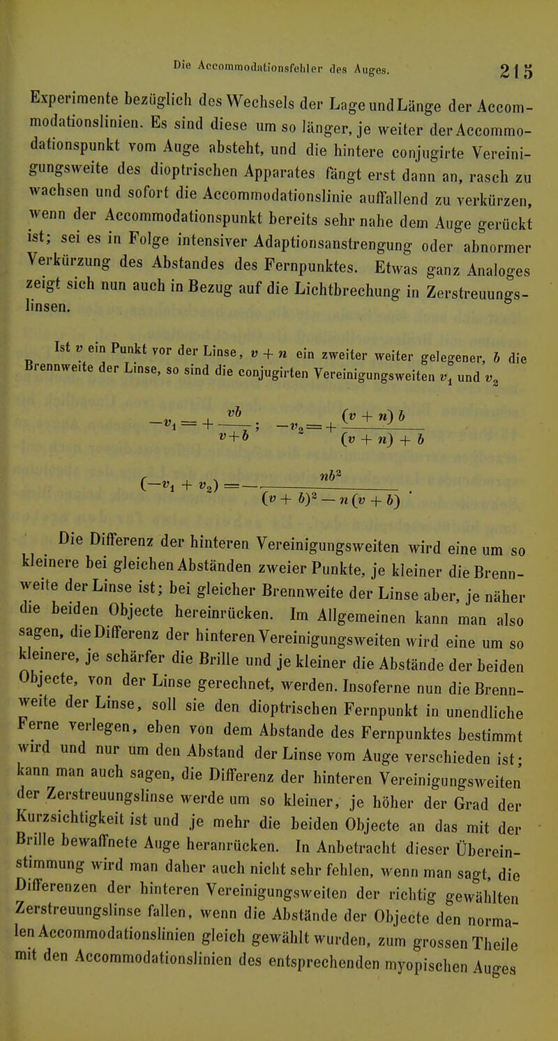 Experimente bezüglich des Wechsels der LageundLänge derAccom- modationslinien. Es sind diese um so länger, je weiter derAccommo- datmnspunkt vom Auge absteht, und die hintere conjugirte Vereini- gungsweite des dioptrischen Apparates fängt erst dann an, rasch zu wachsen und sofort die Aceommodationslinie auffallend zu verkürzen, wenn der Accommodationspunkt bereits sehr nahe dem Auge gerückt ist; sei es in Folge intensiver Adaptionsanstrengung oder abnormer Verkürzung des Abstandes des Fernpunktes. Etwas ganz Analoges ze.gt sich nun auch in Bezug auf die Lichtbrechung in Zerstreuungs- linsen. Ist »ein Punkt vor der Linse, „ + „ ein zweiter weiter gelegener, b die Brennwe.te der L.nse, so sind die conjugirten Vereinigungsweiten *, und vz v + b („ + n) + & nbz (v + b)2 — n (y + 6) Die Differenz der hinteren Vereinigungsweiten wird eine um so kle.nere bei gleichen Abständen zweier Punkte, je kleiner die Brenn- weite der Linse ist; bei gleicher Brennweite der Linse aber, je näher die beiden Objecte hereinrücken. Im Allgemeinen kann man also sagen, die Differenz der hinteren Vereinigungsweiten wird eine um so kleinere, je schärfer die Brille und je kleiner die Abstände der beiden Objecte, von der Linse gerechnet, werden. Insoferne nun die Brenn- weite der Linse, soll sie den dioptrischen Fernpunkt in unendliche Ferne verlegen, eben von dem Abstände des Fernpunktes bestimmt wird und nur um den Abstand der Linse vom Auge verschieden ist- kann man auch sagen, die Differenz der hinteren Vereinigungsweiten der Zerstreuungslinse werde um so kleiner, je höher der Grad der Kurzsichtigkeit ist und je mehr die beiden Objecte an das mit der Brille bewaffnete Auge heranrücken. In Anbetracht dieser Überein- stimmung wird man daher auch nicht sehr fehlen, wenn man sagt, die Differenzen der hinteren Vereinigungsweiten der richtig gewählten Zerstreuungslinse fallen, wenn die Abstände der Objecte den norma- len Accommodationslinien gleich gewählt wurden, zum grossen Theile mit den Accommodationslinien des entsprechenden myopischen Auges