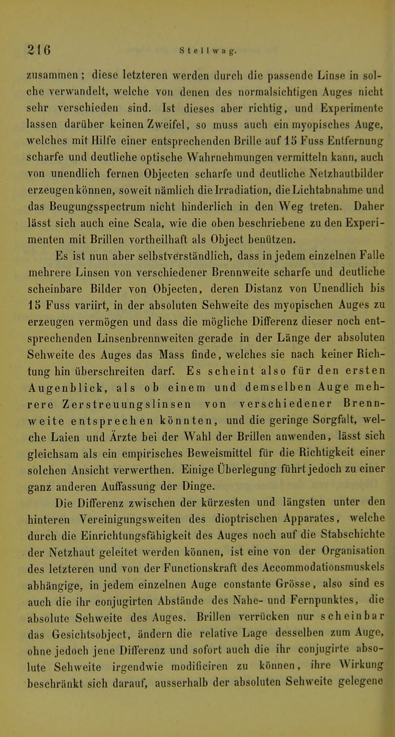 zusammen; diese letzteren werden durch die passende Linse in sol- che verwandelt, welche von denen des normalsichtigen Auges nicht sehr verschieden sind. Ist dieses aber richtig, und Experimente lassen darüber keinen Zweifel, so muss auch ein myopisches Auge, welches mit Hilfe einer entsprechenden Brille auf 15 Fuss Entfernung scharfe und deutliche optische Wahrnehmungen vermitteln kann, auch von unendlich fernen Objecten scharfe und deutliche Netzhautbilder erzeugen können, soweit nämlich die Irradiation, die Lichtabnahme und das Beugungsspectrum nicht hinderlich in den Weg treten. Daher lässt sich auch eine Scala, wie die oben beschriebene zu den Experi- menten mit Brillen vortheilhaft als Object benützen. Es ist nun aber selbstverständlich, dass in jedem einzelnen Falle mehrere Linsen von verschiedener Brennweite scharfe und deutliche scheinbare Bilder von Objecten, deren Distanz von Unendlich bis 15 Fuss variirt, in der absoluten Sehweite des myopischen Auges zu erzeugen vermögen und dass die mögliche Differenz dieser noch ent- sprechenden Linsenbrennweiten gerade in der Länge der absoluten Sehweite des Auges das Mass finde, welches sie nach keiner Bich- tung hin überschreiten darf. Es scheint also für den ersten Augenblick, als ob einem und demselben Auge meh- rere Zerstreuungslinsen von verschiedener Brenn- weite entsprechen könnten, und die geringe Sorgfalt, wel- che Laien und Ärzte bei der Wahl der Brillen anwenden, lässt sich gleichsam als ein empirisches Beweismittel für die Richtigkeit einer solchen Ansicht verwerthen. Einige Überlegung führt jedoch zu einer ganz anderen Auffassung der Dinge. Die Differenz zwischen der kürzesten und längsten unter den hinteren Vereinigungsweiten des dioptrischen Apparates, welche durch die Einrichtungsfähigkeit des Auges noch auf die Stabschichte der Netzhaut geleitet werden können, ist eine von der Organisation des letzteren und von der Functionskraft des Accommodationsmuskels abhängige, in jedem einzelnen Auge constante Grösse, also sind es auch die ihr conjugirten Abstände des Nahe- und Fernpunktes, die absolute Sehweite des Auges. Brillen verrücken nur scheinbar das Gesichtsobject, ändern die relative Lage desselben zum Auge, ohne jedoch jene Differenz und sofort auch die ihr conjugirte abso- lute Sehweite irgendwie modificiren zu können, ihre Wirkung beschränkt sich darauf, ausserhalb der absoluten Sehweite gelegene