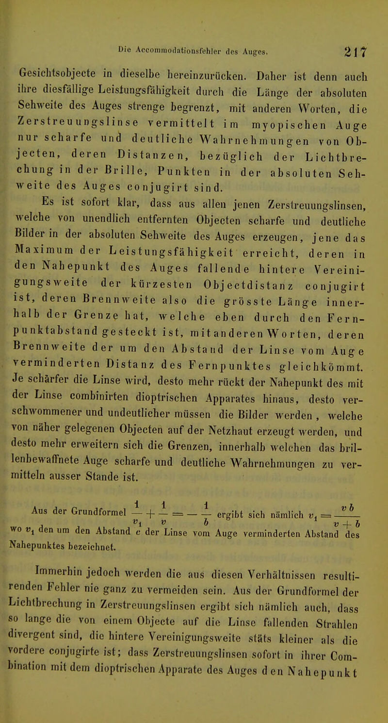 Gesichtsobjecte in dieselbe hereinzurücken. Daher ist denn auch ihre diesfällige Leistungsfähigkeit durch die Länge der absoluten Sehweite des Auges strenge begrenzt, mit anderen Worten, die Zerstreuungslinse vermittelt im myopischen Auge nur scharfe und deutliche Wahrnehmungen von Ob- jecten, deren Distanzen, bezüglich der Lichtbre- chung in der Brille, Punkten in der absoluten Seh- weite des Auges conjugirt sind. Es ist sofort klar, dass aus allen jenen Zerstreuungslinsen, welche von unendlich entfernten Objecten scharfe und deutliche Bilder in der absoluten Sehweite des Auges erzeugen, jene das Maximum der Leistungsfähigkeit erreicht, deren in den Nahepunkt des Auges fallende hintere Vereini- gungsweite der kürzesten Objectdistanz conjugirt ist, deren Brennweite also die grösste Länge inner- halb der Grenze hat, welche eben durch den Fern- punktabstand gesteckt ist, mit anderen Worten, deren Brennweite der um den Abstand der Linse vom Auge verminderten Distanz des Fernpunktes gleichkömmt. Je schärfer die Linse wird, desto mehr rückt der Nahepunkt des mit der Linse combinirten dioptrischen Apparates hinaus, desto ver- schwommener und undeutlicher müssen die Bilder werden , welche von näher gelegenen Objecten auf der Netzhaut erzeugt werden, und desto mehr erweitern sich die Grenzen, innerhalb welchen das bril- lenbewaffnete Auge scharfe und deutliche Wahrnehmungen zu ver- mitteln ausser Stande ist. Iii h Aus der Grundformel — + - = ergibt sich nämlich vi== vi v 6b + & wo vx den um den Abstand c der Linse vom Auge verminderten Abstand des Nahepunktes bezeichnet. Immerhin jedoch werden die aus diesen Verhältnissen resulti- renden Fehler nie ganz zu vermeiden sein. Aus der Grundformel der Lichtbrechung in Zerstreuungslinsen ergibt sich nämlich auch, dass so lange die von einem Objecte auf die Linse fallenden Strahlen divergent sind, die hintere Vereinigungsweite stäts kleiner als die vordere conjugirte ist; dass Zerstreuungslinsen sofort in ihrer Com- bination mit dem dioptrischen Apparate des Auges den Nahepunkt