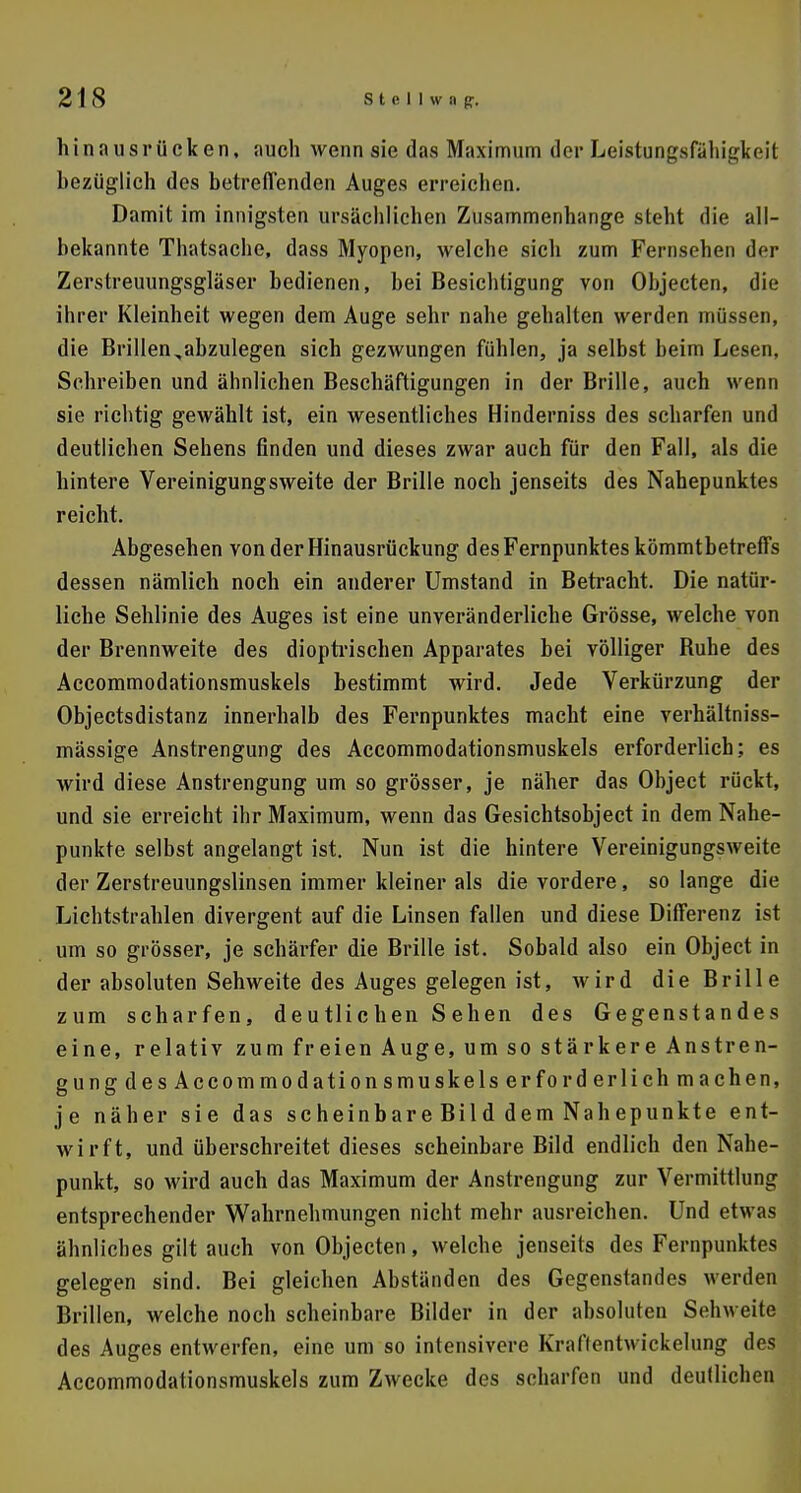 Ii i n a u s r ü c k e n, auch wenn sie das Maximum der Leistungsfälligkeit bezüglich des betreffenden Auges erreichen. Damit im innigsten ursächlichen Zusammenhange steht die all- bekannte Thatsache, dass Myopen, welche sich zum Fernsehen der Zerstreuungsgläser bedienen, bei Besichtigung von Objecten, die ihrer Kleinheit wegen dem Auge sehr nahe gehalten werden müssen, die Brillen ,abzulegen sich gezwungen fühlen, ja selbst beim Lesen, Schreiben und ähnlichen Beschäftigungen in der Brille, auch wenn sie richtig gewählt ist, ein wesentliches Hinderniss des scharfen und deutlichen Sehens finden und dieses zwar auch für den Fall, als die hintere Vereinigungsweite der Brille noch jenseits des Nahepunktes reicht. Abgesehen vonderHinausrückung des Fernpunktes kömmtbetreffs dessen nämlich noch ein anderer Umstand in Betracht. Die natür- liche Sehlinie des Auges ist eine unveränderliche Grösse, welche von der Brennweite des dioptrischen Apparates bei völliger Buhe des Accommodationsmuskels bestimmt wird. Jede Verkürzung der Objectsdistanz innerhalb des Fernpunktes macht eine verhältniss- mässige Anstrengung des Accommodationsmuskels erforderlich; es wird diese Anstrengung um so grösser, je näher das Object rückt, und sie erreicht ihr Maximum, wenn das Gesichtsobject in dem Nahe- punkte selbst angelangt ist. Nun ist die hintere Vereinigungsweite der Zerstreuungslinsen immer kleiner als die vordere , so lange die Lichtstrahlen divergent auf die Linsen fallen und diese Differenz ist um so grösser, je schärfer die Brille ist. Sobald also ein Object in der absoluten Sehweite des Auges gelegen ist, wird die Brille zum scharfen, deutlic hen S ehen des Gegenstandes eine, relativ zum freien Auge, um so stärkere Anstren- gung des Accommodationsmuskels er forderlich machen, je näher sie das scheinbare Bild dem Nahepunkte ent- wirft, und überschreitet dieses scheinbare Bild endlich den Nahe- punkt, so wird auch das Maximum der Anstrengung zur Vermittlung entsprechender Wahrnehmungen nicht mehr ausreichen. Und etwas ähnliches gilt auch von Objecten, welche jenseits des Fernpunktes gelegen sind. Bei gleichen Abständen des Gegenstandes werden Brillen, welche noch scheinbare Bilder in der absoluten Sehweite des Auges entwerfen, eine um so intensivere Kraftentwickelung des Accommodationsmuskels zum Zwecke des scharfen und deutlichen