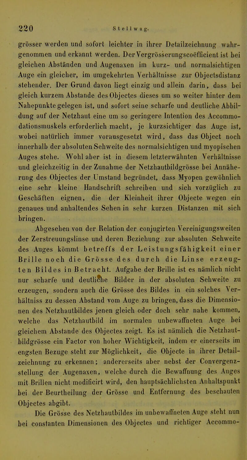 grösser werden und sofort leichter in ihrer Detailzeichnung wahr- genommen und erkannt werden. Der Vergrösserungscoefficient ist bei gleichen Abständen und Augenaxen im kurz- und normalsichtigen Auge ein gleicher, im umgekehrten Verhältnisse zur Objectsdistanz stehender. Der Grund davon liegt einzig und allein darin, dass bei gleich kurzem Abstände des Objectes dieses um so weiter hinter dem Nahepunkte gelegen ist, und sofort seine scharfe und deutliche Abbil- dung auf der Netzhaut eine um so geringere Intention des Accommo- dationsmuskels erforderlich macht, je kurzsichtiger das Auge ist, wobei natürlich immer vorausgesetzt wird, dass das Object noch innerhalb der absoluten Sehweite des normalsichtigen und myopischen Auges stehe. Wohl aber ist in diesem letzterwähnten Verhältnisse und gleichzeitig in der Zunahme der Netzhautbildgrösse bei Annähe- rung des Objectes der Umstand begründet, dass Myopen gewöhnlich eine sehr kleine Handschrift schreiben und sich vorzüglich zu Geschäften eignen, die der Kleinheit ihrer Objecte wegen ein genaues und anhaltendes Sehen in sehr kurzen Distanzen mit sich bringen. Abgesehen von der Relation der conjugirten Vereinigungsweiten der Zerstreuungslinse und deren Beziehung zur absoluten Sehweite des Auges kömmt betreffs der Leistungsfähigkeit einer Brille noch die Grösse des durch die Linse erzeug- ten Bildes in Betracht. Aufgabe der Brille ist es nämlich nicht nur scharfe und deutliche Bilder in der absoluten Sehweite zu erzeugen, sondern auch die Grösse des Bildes in ein solches Ver- hältniss zu dessen Abstand vom Auge zu bringen, dass die Dimensio- nen des Netzhautbildes jenen gleich oder doch sehr nahe kommen, welche das Netzhautbild im normalen unbewaffneten Auge bei gleichem Abstände des Objectes zeigt. Es ist nämlich die Netzhaut- bildgrösse ein Factor von hoher Wichtigkeit, indem er einerseits im engsten Bezüge steht zur Möglichkeit, die Objecte in ihrer Detail- zeichnung zu erkennen; andererseits aber nebst der Convergenz- stellung der Augenaxen, welche durch die Bewaffnung des Auges mit Brillen nicht modificirt wird, den hauptsächlichsten Anhaltspunkt bei der Beurtheilung der Grösse und Entfernung des beschauten Objectes abgibt. Die Grösse des Netzhautbildes im unbewaffneten Auge steht nun bei constanten Dimensionen des Objectes und richtiger Accommo-
