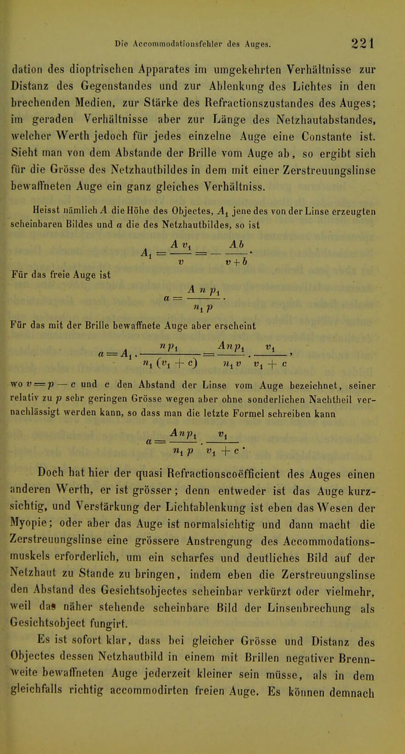 dation des dioptrischen Apparates im umgekehrten Verhältnisse zur Distanz des Gegenstandes und zur Ablenkung des Lichtes in den brechenden Medien, zur Stärke des Refractionszustandes des Auges; im geraden Verhältnisse aber zur Länge des Netzhautabstandes, welcher Werth jedoch für jedes einzelne Auge eine Constante ist. Sieht man von dem Abstände der Brille vom Auge ab, so ergibt sich für die Grösse des Netzhautbildes in dem mit einer Zerstreuungslinse bewaffneten Auge ein ganz gleiches Verhältniss. Heisst nämlich A die Höhe des Objectes, At jene des von der Linse erzeugten scheinbaren Bildes und a die des Netzhautbildes, so ist A vt Ab 1 v v 4- b Für das freie Auge ist A n pi a = • Für das mit der Brille bewaffnete Auge aber erscheint n—A UPl Wl »1 Ol + c) W, V Vi + c \rov = p — c und c den Abstand der Linse vom Auge bezeichnet, seiner relativ zu p sehr geringen Grösse wegen aber ohne sonderlichen Nachtheil ver- nachlässigt werden kann, so dass man die letzte Formel schreiben kann A n Pi vx a = . ni V v\ + c ' Doch hat hier der quasi Refractionscoefficient des Auges einen anderen Werth, er ist grösser; denn entweder ist das Auge kurz- sichtig, und Verstärkung der Lichtablenkung ist eben das Wesen der Myopie; oder aber das Auge ist normalsichtig und dann macht die Zerstreuungslinse eine grössere Anstrengung des Accommodations- muskels erforderlich, um ein scharfes und deutliches Bild auf der Netzhaut zu Stande zubringen, indem eben die Zerstreuungslinse den Abstand des Gesichtsobjectes scheinbar verkürzt oder vielmehr, weil das näher stehende scheinbare Bild der Linsenbrechung als Gesichtsobject fungirt. Es ist sofort klar, dass bei gleicher Grösse und Distanz des Objectes dessen Netzhautbild in einem mit Brillen negativer Brenn- weite bewaffneten Auge jederzeit kleiner sein müsse, als in dem gleichfalls richtig accommodirten freien Auge. Es können demnacb