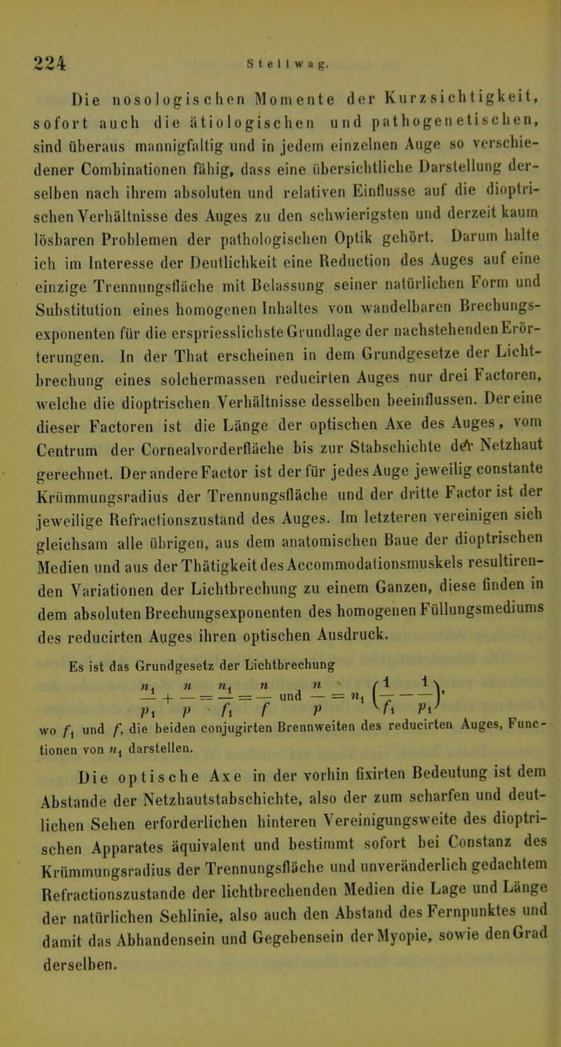 Die nosologischen Momente der Kurzsi eh t igkeit, sofort auch die ätiologischen und pathogenetischen, sind überaus mannigfaltig und in jedem einzelnen Auge so verschie- dener Comhinationen fähig, dass eine übersichtliche Darstellung der- selben nach ihrem absoluten und relativen Einflüsse auf die dioptri- schen Verhältnisse des Auges zu den schwierigsten und derzeit kaum lösbaren Problemen der pathologischen Optik gehört. Darum halte ich im Interesse der Deutlichkeit eine Reduction des Auges auf eine einzige Trennungsfläche mit Belassung seiner natürlichen Form und Substitution eines homogenen Inhaltes von wandelbaren Brechungs- exponenten für die erspriesslichste Grundlage der nachstehenden Erör- terungen. In der That erscheinen in dem Grundgesetze der Licht- brechung eines solchermassen reducirten Auges nur drei Factoren, welche die dioptrischen Verhältnisse desselben beeinflussen. Dereine dieser Factoren ist die Länge der optischen Axe des Auges, vom Centrum der Cornealvorderfläche bis zur Stabschichte deY Netzhaut gerechnet. Der andere Factor ist der für jedes Auge jeweilig constante Krümmungsradius der Trennungsfläche und der dritte Factor ist der jeweilige Refractionszustand des Auges. Im letzteren vereinigen sich gleichsam alle übrigen, aus dem anatomischen Baue der dioptrischen Medien und aus derThätigkeitdesAccommodationsmuskels resultiren- den Variationen der Lichtbrechung zu einem Ganzen, diese finden in dem absoluten Brechungsexponenten des homogenen Füllungsmediums des reducirten Auges ihren optischen Ausdruck. Es ist das Grundgesetz der Lichtbrechung nA n n. n 11 si i y — H = — = — und — = nl — ' r>\ v - fi f p vi w wo ft und f, die beiden conjugirten Brennweiten des reducirten Auges, Func- tionen von ni darstellen. Die optische Axe in der vorhin fixirten Bedeutung ist dem Abstände der Netzhautstabschichte, also der zum scharfen und deut- lichen Sehen erforderlichen hinteren Vereinigungsweite des dioptri- schen Apparates äquivalent und bestimmt sofort bei Constanz des Krümmungsradius der Trennungsfläche und unveränderlich gedachtem Refractionszustande der lichtbrechenden Medien die Lage und Länge der natürlichen Sehlinie, also auch den Abstand des Fernpunktes und damit das Abhandensein und Gegebensein der Myopie, sowie den Grad derselben.